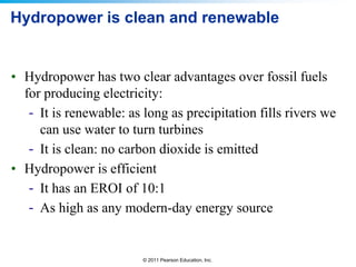 Hydropower is clean and renewable

• Hydropower has two clear advantages over fossil fuels
for producing electricity:
- It is renewable: as long as precipitation fills rivers we
can use water to turn turbines
- It is clean: no carbon dioxide is emitted
• Hydropower is efficient
- It has an EROI of 10:1
- As high as any modern-day energy source

© 2011 Pearson Education, Inc.

 
