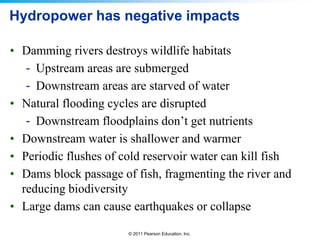Hydropower has negative impacts
• Damming rivers destroys wildlife habitats
- Upstream areas are submerged
- Downstream areas are starved of water
• Natural flooding cycles are disrupted
- Downstream floodplains don’t get nutrients
• Downstream water is shallower and warmer
• Periodic flushes of cold reservoir water can kill fish
• Dams block passage of fish, fragmenting the river and
reducing biodiversity
• Large dams can cause earthquakes or collapse
© 2011 Pearson Education, Inc.

 