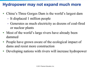 Hydropower may not expand much more
• China’s Three Gorges Dam is the world’s largest dam
- It displaced 1 million people
- Generates as much electricity as dozens of coal-fired
or nuclear plants
• Most of the world’s large rivers have already been
dammed
• People have grown aware of the ecological impact of
dams and resist more construction
• Developing nations with rivers will increase hydropower

© 2011 Pearson Education, Inc.

 