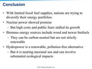 Conclusion
• With limited fossil fuel supplies, nations are trying to
diversify their energy portfolios
• Nuclear power showed promise
- But high costs and public fears stalled its growth
• Biomass energy sources include wood and newer biofuels
- They can be carbon-neutral but are not strictly
renewable
• Hydropower is a renewable, pollution-free alternative
- But it is nearing maximal use and can involve
substantial ecological impacts
© 2011 Pearson Education, Inc.

 