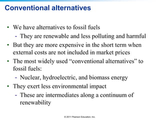 Conventional alternatives
• We have alternatives to fossil fuels
- They are renewable and less polluting and harmful
• But they are more expensive in the short term when
external costs are not included in market prices
• The most widely used “conventional alternatives” to
fossil fuels:
- Nuclear, hydroelectric, and biomass energy
• They exert less environmental impact
- These are intermediates along a continuum of
renewability
© 2011 Pearson Education, Inc.

 