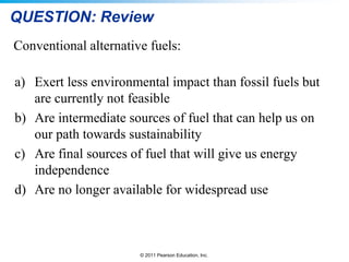 QUESTION: Review
Conventional alternative fuels:
a) Exert less environmental impact than fossil fuels but
are currently not feasible
b) Are intermediate sources of fuel that can help us on
our path towards sustainability
c) Are final sources of fuel that will give us energy
independence
d) Are no longer available for widespread use

© 2011 Pearson Education, Inc.

 