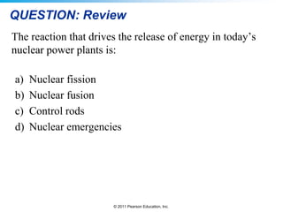 QUESTION: Review
The reaction that drives the release of energy in today’s
nuclear power plants is:
a)
b)
c)
d)

Nuclear fission
Nuclear fusion
Control rods
Nuclear emergencies

© 2011 Pearson Education, Inc.

 