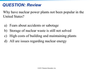 QUESTION: Review
Why have nuclear power plants not been popular in the
United States?
a)
b)
c)
d)

Fears about accidents or sabotage
Storage of nuclear waste is still not solved
High costs of building and maintaining plants
All are issues regarding nuclear energy

© 2011 Pearson Education, Inc.

 