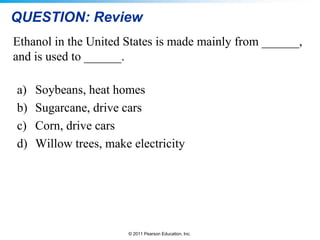 QUESTION: Review
Ethanol in the United States is made mainly from ______,
and is used to ______.
a)
b)
c)
d)

Soybeans, heat homes
Sugarcane, drive cars
Corn, drive cars
Willow trees, make electricity

© 2011 Pearson Education, Inc.

 
