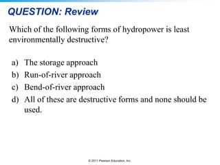 QUESTION: Review
Which of the following forms of hydropower is least
environmentally destructive?
a)
b)
c)
d)

The storage approach
Run-of-river approach
Bend-of-river approach
All of these are destructive forms and none should be
used.

© 2011 Pearson Education, Inc.

 