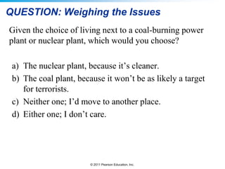 QUESTION: Weighing the Issues
Given the choice of living next to a coal-burning power
plant or nuclear plant, which would you choose?
a) The nuclear plant, because it’s cleaner.
b) The coal plant, because it won’t be as likely a target
for terrorists.
c) Neither one; I’d move to another place.
d) Either one; I don’t care.

© 2011 Pearson Education, Inc.

 