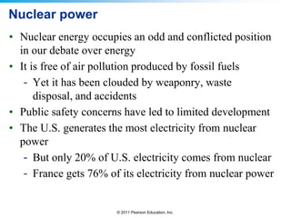 Nuclear power
• Nuclear energy occupies an odd and conflicted position
in our debate over energy
• It is free of air pollution produced by fossil fuels
- Yet it has been clouded by weaponry, waste
disposal, and accidents
• Public safety concerns have led to limited development
• The U.S. generates the most electricity from nuclear
power
- But only 20% of U.S. electricity comes from nuclear
- France gets 76% of its electricity from nuclear power

© 2011 Pearson Education, Inc.

 