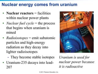 Nuclear energy comes from uranium
• Nuclear reactors = facilities
within nuclear power plants
• Nuclear fuel cycle = the process
that begins when uranium is
mined
• Radioisotopes = emit subatomic
particles and high-energy
radiation as they decay into
lighter radioisotopes
- They become stable isotopes Uranium is used for
• Uranium-235 decays into lead- nuclear power because
it is radioactive
207
© 2011 Pearson Education, Inc.

 