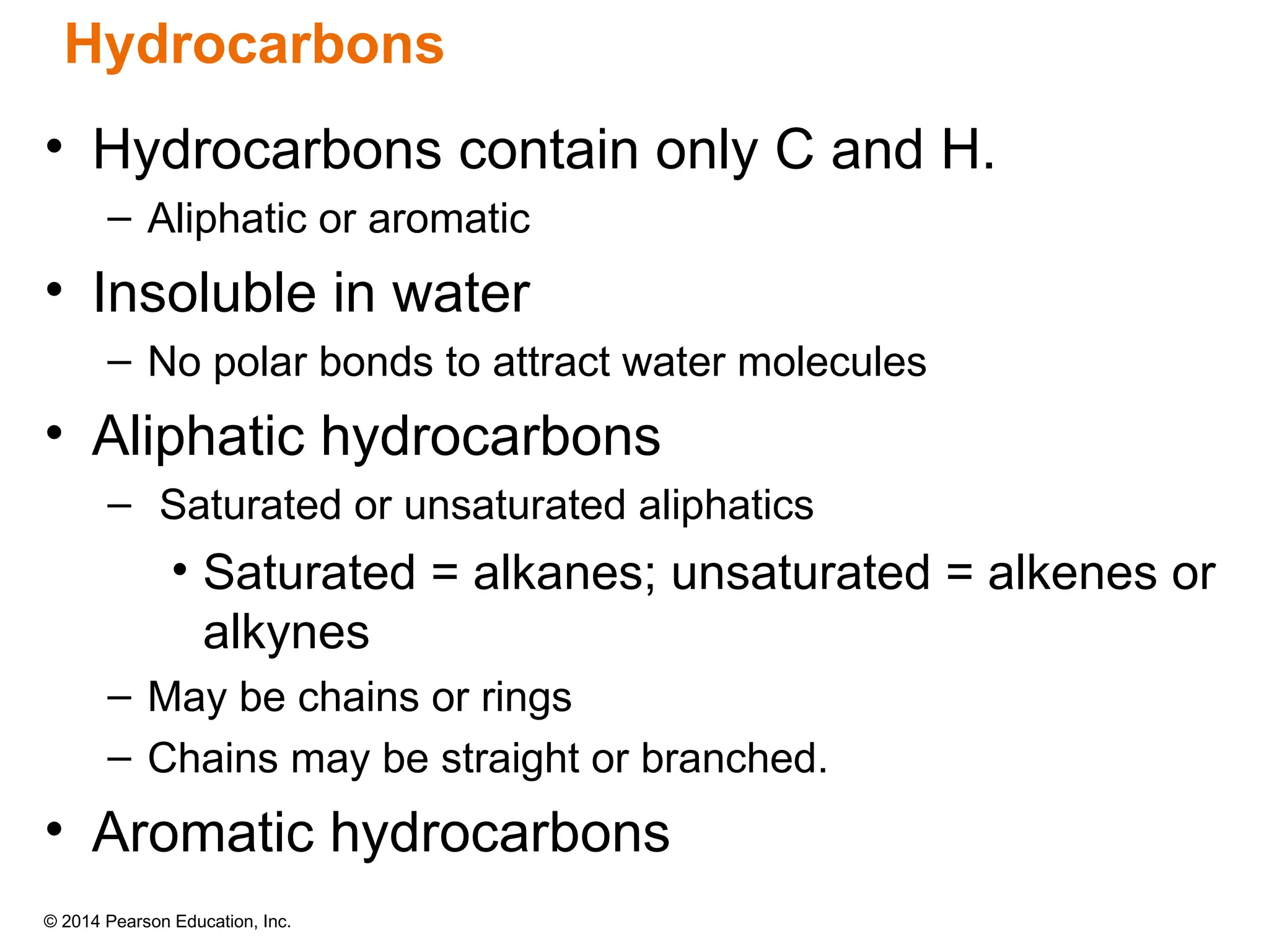 © 2014 Pearson Education, Inc.
• Hydrocarbons contain only C and H.
– Aliphatic or aromatic
• Insoluble in water
– No polar bonds to attract water molecules
• Aliphatic hydrocarbons
– Saturated or unsaturated aliphatics
• Saturated = alkanes; unsaturated = alkenes or
alkynes
– May be chains or rings
– Chains may be straight or branched.
• Aromatic hydrocarbons
Hydrocarbons
 