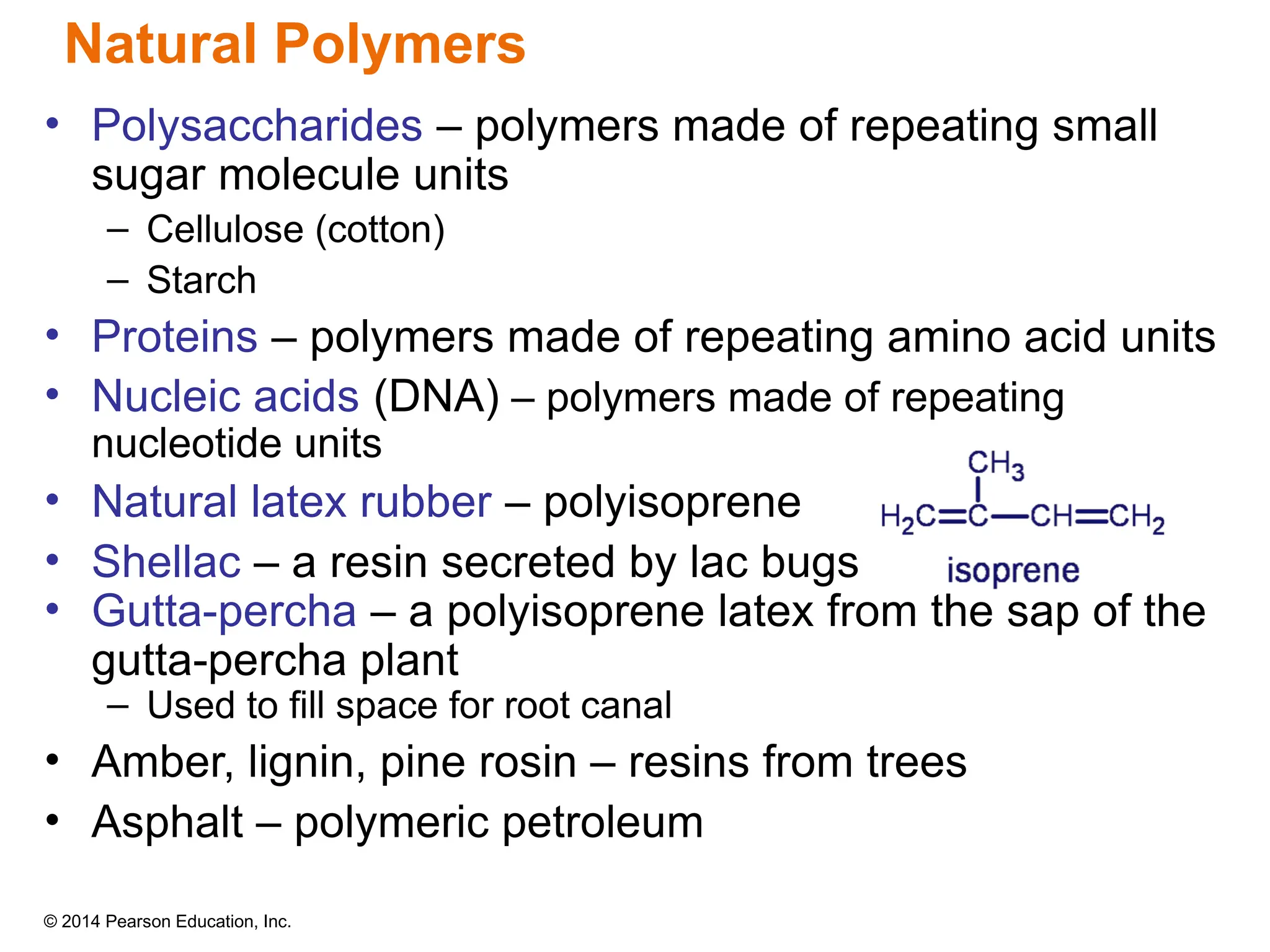 © 2014 Pearson Education, Inc.
• Polysaccharides – polymers made of repeating small
sugar molecule units
– Cellulose (cotton)
– Starch
• Proteins – polymers made of repeating amino acid units
• Nucleic acids (DNA) – polymers made of repeating
nucleotide units
• Natural latex rubber – polyisoprene
• Shellac – a resin secreted by lac bugs
• Gutta-percha – a polyisoprene latex from the sap of the
gutta-percha plant
– Used to fill space for root canal
• Amber, lignin, pine rosin – resins from trees
• Asphalt – polymeric petroleum
Natural Polymers
 