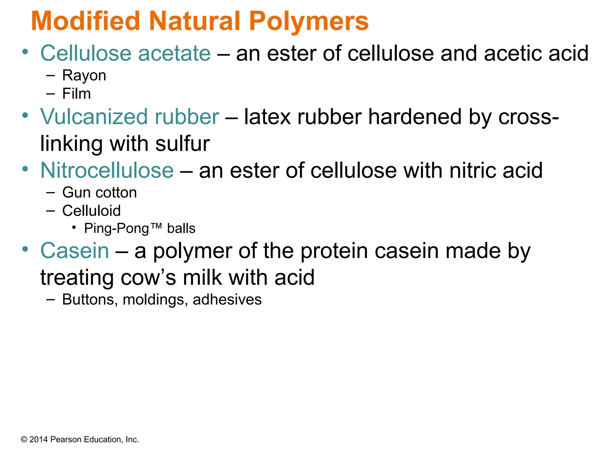 © 2014 Pearson Education, Inc.
• Cellulose acetate – an ester of cellulose and acetic acid
– Rayon
– Film
• Vulcanized rubber – latex rubber hardened by cross-
linking with sulfur
• Nitrocellulose – an ester of cellulose with nitric acid
– Gun cotton
– Celluloid
• Ping-Pong™ balls
• Casein – a polymer of the protein casein made by
treating cow’s milk with acid
– Buttons, moldings, adhesives
Modified Natural Polymers
 