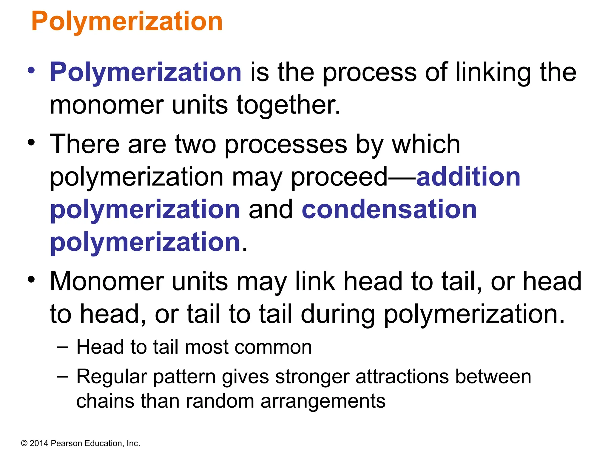 © 2014 Pearson Education, Inc.
Polymerization
• Polymerization is the process of linking the
monomer units together.
• There are two processes by which
polymerization may proceed—addition
polymerization and condensation
polymerization.
• Monomer units may link head to tail, or head
to head, or tail to tail during polymerization.
– Head to tail most common
– Regular pattern gives stronger attractions between
chains than random arrangements
 