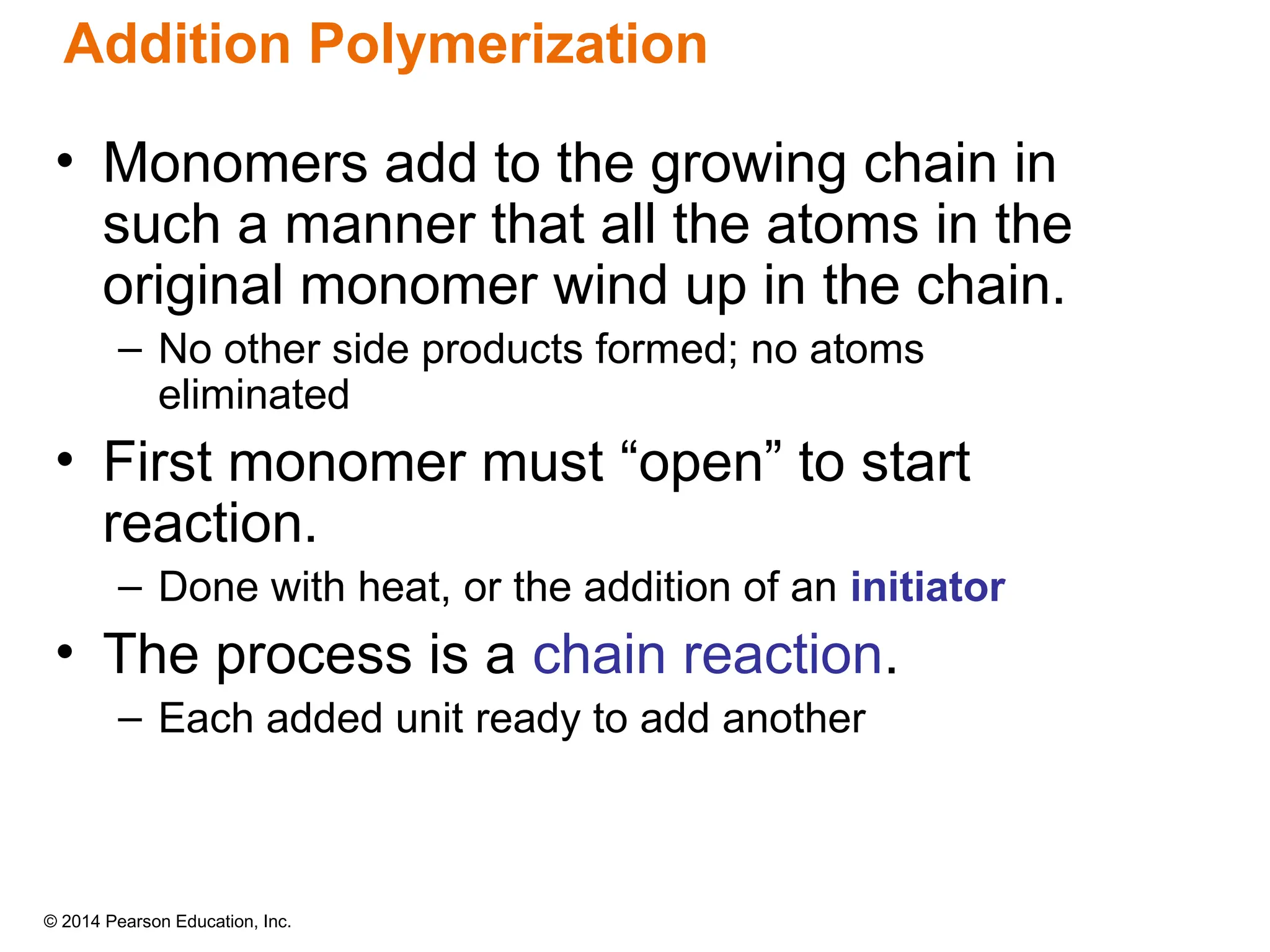 © 2014 Pearson Education, Inc.
• Monomers add to the growing chain in
such a manner that all the atoms in the
original monomer wind up in the chain.
– No other side products formed; no atoms
eliminated
• First monomer must “open” to start
reaction.
– Done with heat, or the addition of an initiator
• The process is a chain reaction.
– Each added unit ready to add another
Addition Polymerization
 