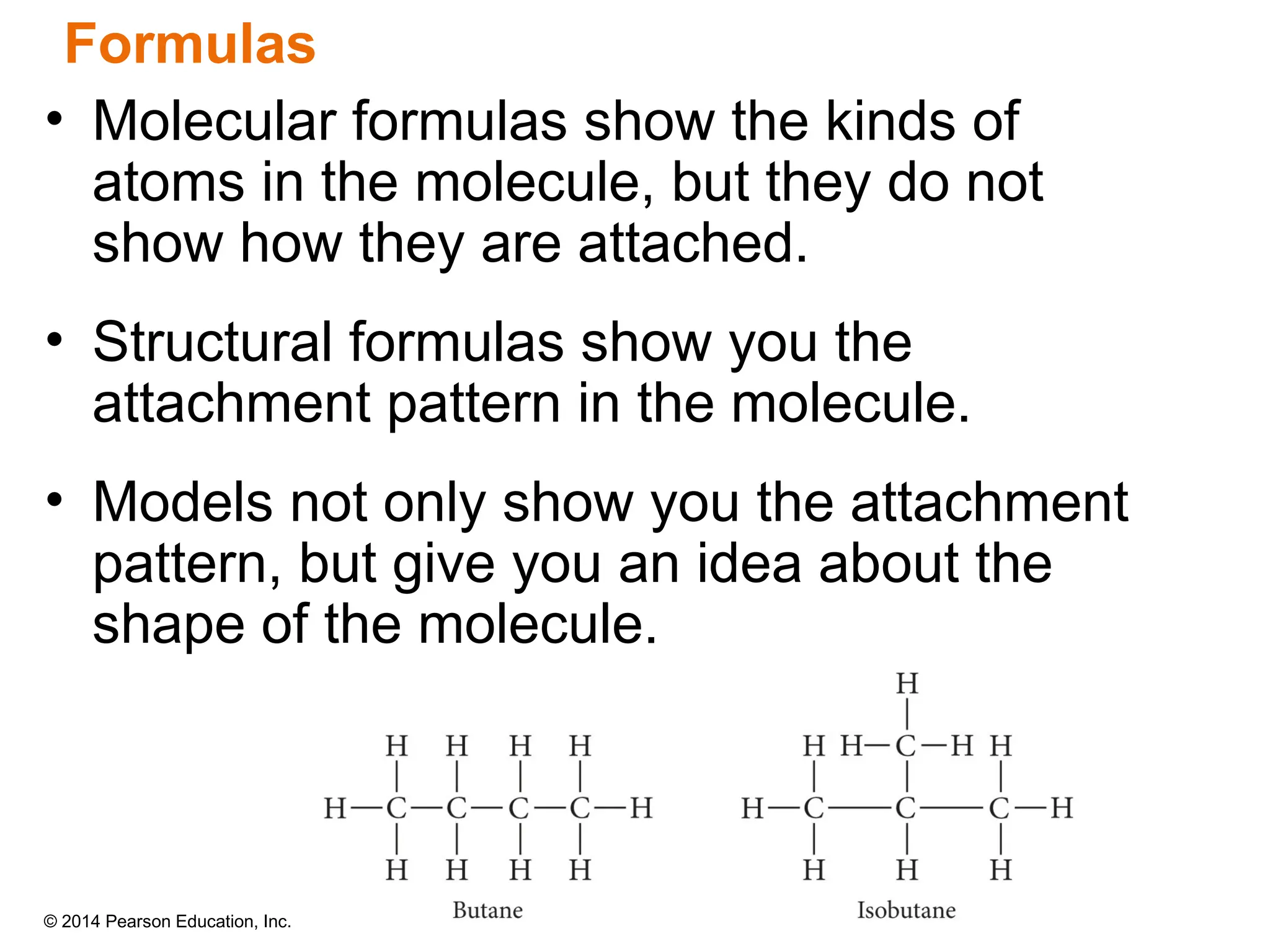© 2014 Pearson Education, Inc.
• Molecular formulas show the kinds of
atoms in the molecule, but they do not
show how they are attached.
• Structural formulas show you the
attachment pattern in the molecule.
• Models not only show you the attachment
pattern, but give you an idea about the
shape of the molecule.
Formulas
 