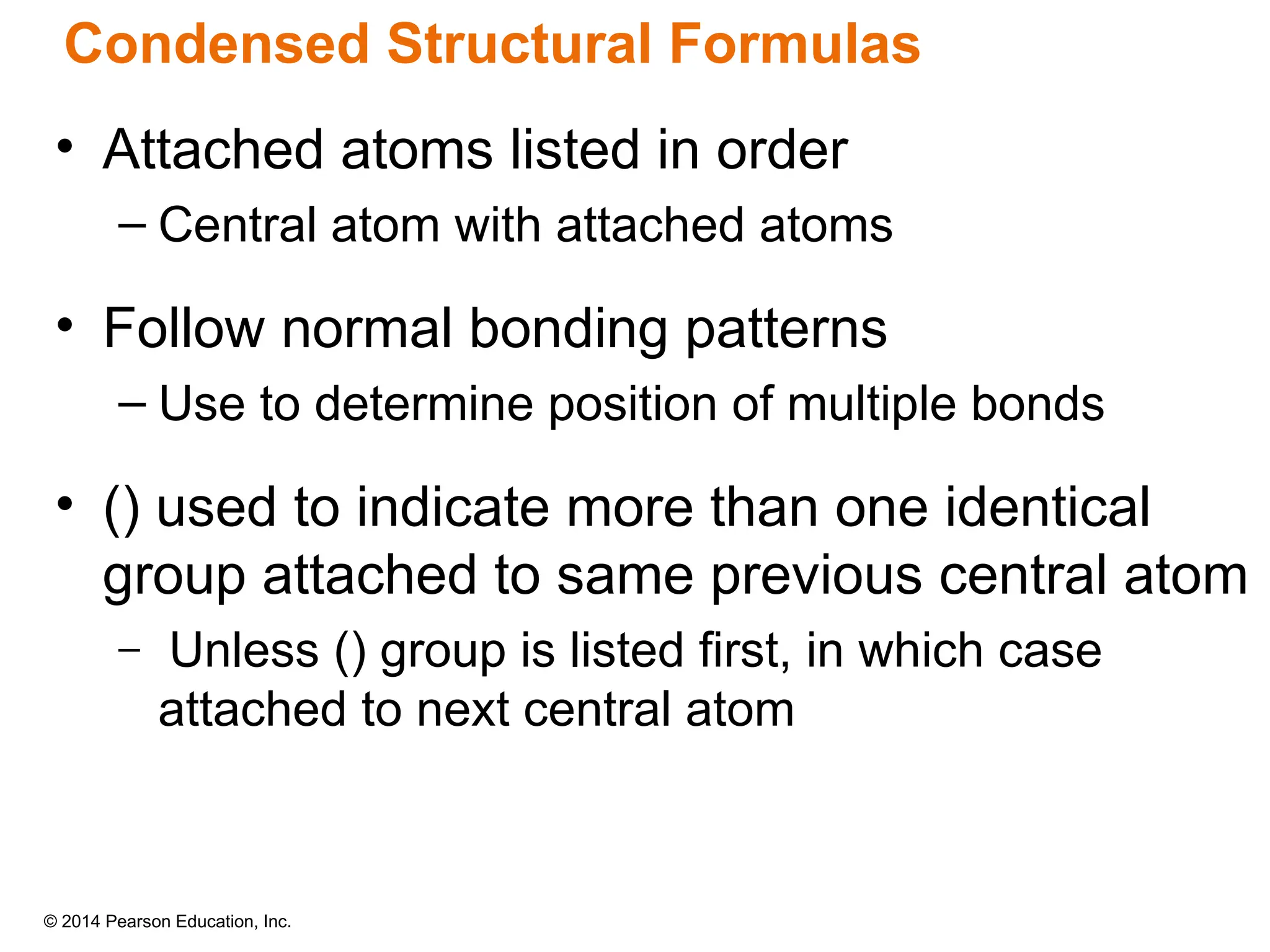 © 2014 Pearson Education, Inc.
• Attached atoms listed in order
– Central atom with attached atoms
• Follow normal bonding patterns
– Use to determine position of multiple bonds
• () used to indicate more than one identical
group attached to same previous central atom
– Unless () group is listed first, in which case
attached to next central atom
Condensed Structural Formulas
 