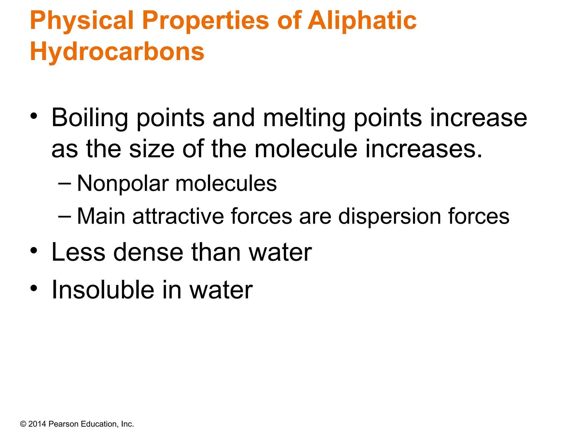 © 2014 Pearson Education, Inc.
Physical Properties of Aliphatic
Hydrocarbons
• Boiling points and melting points increase
as the size of the molecule increases.
– Nonpolar molecules
– Main attractive forces are dispersion forces
• Less dense than water
• Insoluble in water
 