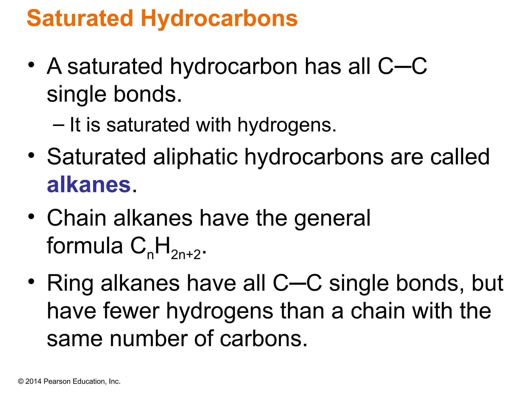 © 2014 Pearson Education, Inc.
Saturated Hydrocarbons
• A saturated hydrocarbon has all C─C
single bonds.
– It is saturated with hydrogens.
• Saturated aliphatic hydrocarbons are called
alkanes.
• Chain alkanes have the general
formula CnH2n+2.
• Ring alkanes have all C─C single bonds, but
have fewer hydrogens than a chain with the
same number of carbons.
 