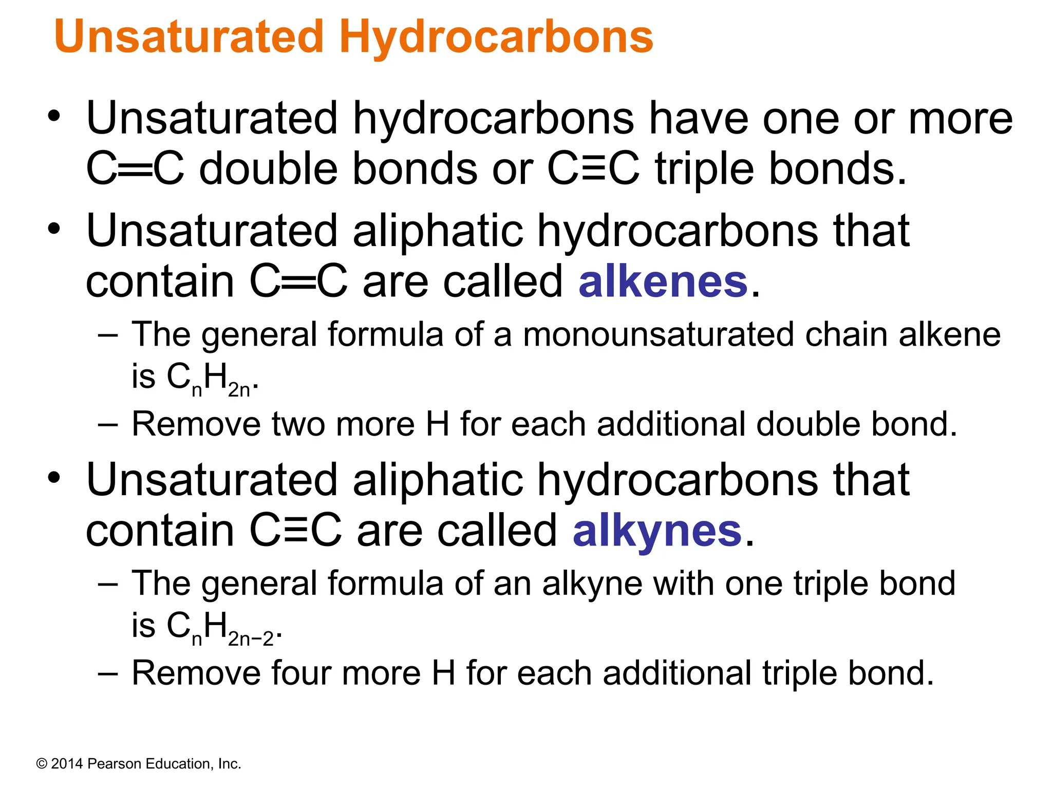 © 2014 Pearson Education, Inc.
• Unsaturated hydrocarbons have one or more
C═C double bonds or C≡C triple bonds.
• Unsaturated aliphatic hydrocarbons that
contain C═C are called alkenes.
– The general formula of a monounsaturated chain alkene
is CnH2n.
– Remove two more H for each additional double bond.
• Unsaturated aliphatic hydrocarbons that
contain C≡C are called alkynes.
– The general formula of an alkyne with one triple bond
is CnH2n−2.
– Remove four more H for each additional triple bond.
Unsaturated Hydrocarbons
 