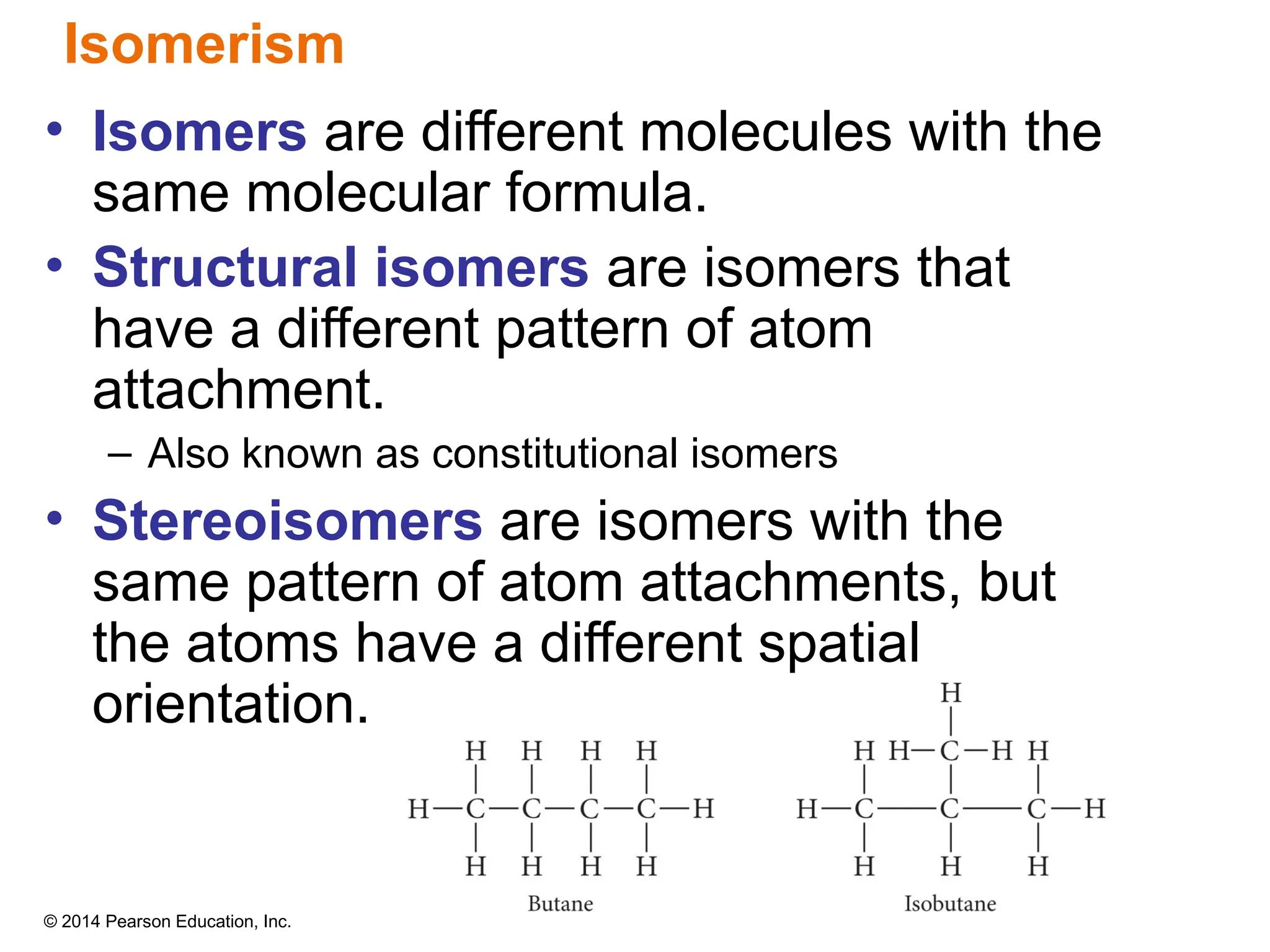 © 2014 Pearson Education, Inc.
• Isomers are different molecules with the
same molecular formula.
• Structural isomers are isomers that
have a different pattern of atom
attachment.
– Also known as constitutional isomers
• Stereoisomers are isomers with the
same pattern of atom attachments, but
the atoms have a different spatial
orientation.
Isomerism
 