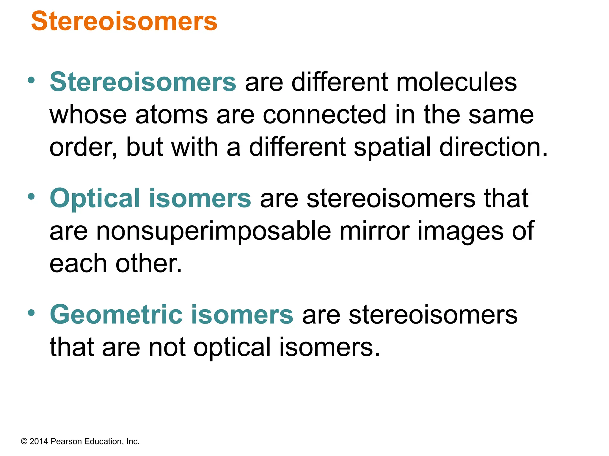 © 2014 Pearson Education, Inc.
Stereoisomers
• Stereoisomers are different molecules
whose atoms are connected in the same
order, but with a different spatial direction.
• Optical isomers are stereoisomers that
are nonsuperimposable mirror images of
each other.
• Geometric isomers are stereoisomers
that are not optical isomers.
 