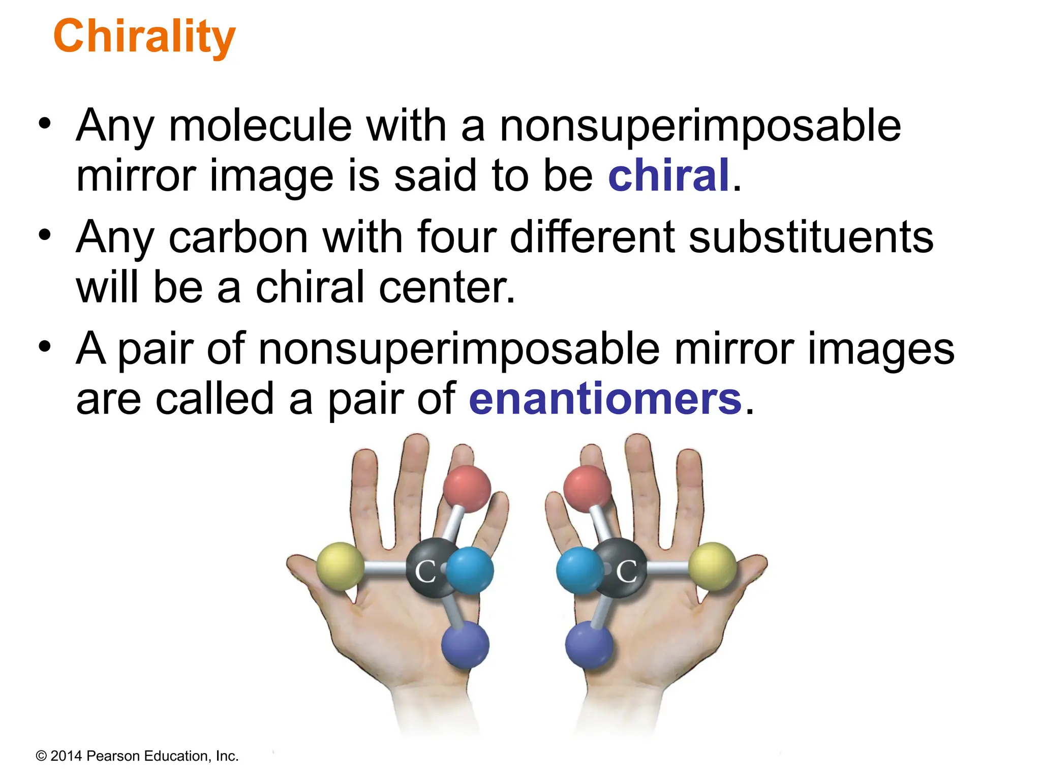 © 2014 Pearson Education, Inc.
• Any molecule with a nonsuperimposable
mirror image is said to be chiral.
• Any carbon with four different substituents
will be a chiral center.
• A pair of nonsuperimposable mirror images
are called a pair of enantiomers.
Chirality
 