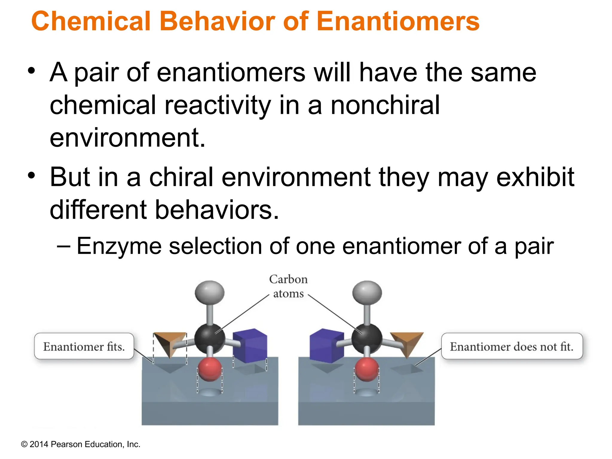 © 2014 Pearson Education, Inc.
Chemical Behavior of Enantiomers
• A pair of enantiomers will have the same
chemical reactivity in a nonchiral
environment.
• But in a chiral environment they may exhibit
different behaviors.
– Enzyme selection of one enantiomer of a pair
 