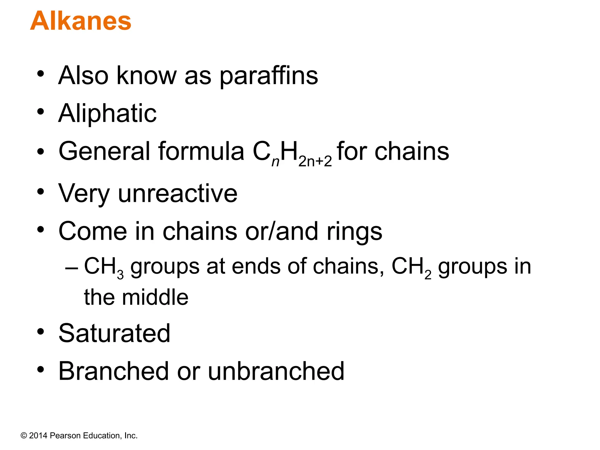 © 2014 Pearson Education, Inc.
• Also know as paraffins
• Aliphatic
• General formula CnH2n+2 for chains
• Very unreactive
• Come in chains or/and rings
– CH3 groups at ends of chains, CH2 groups in
the middle
• Saturated
• Branched or unbranched
Alkanes
 