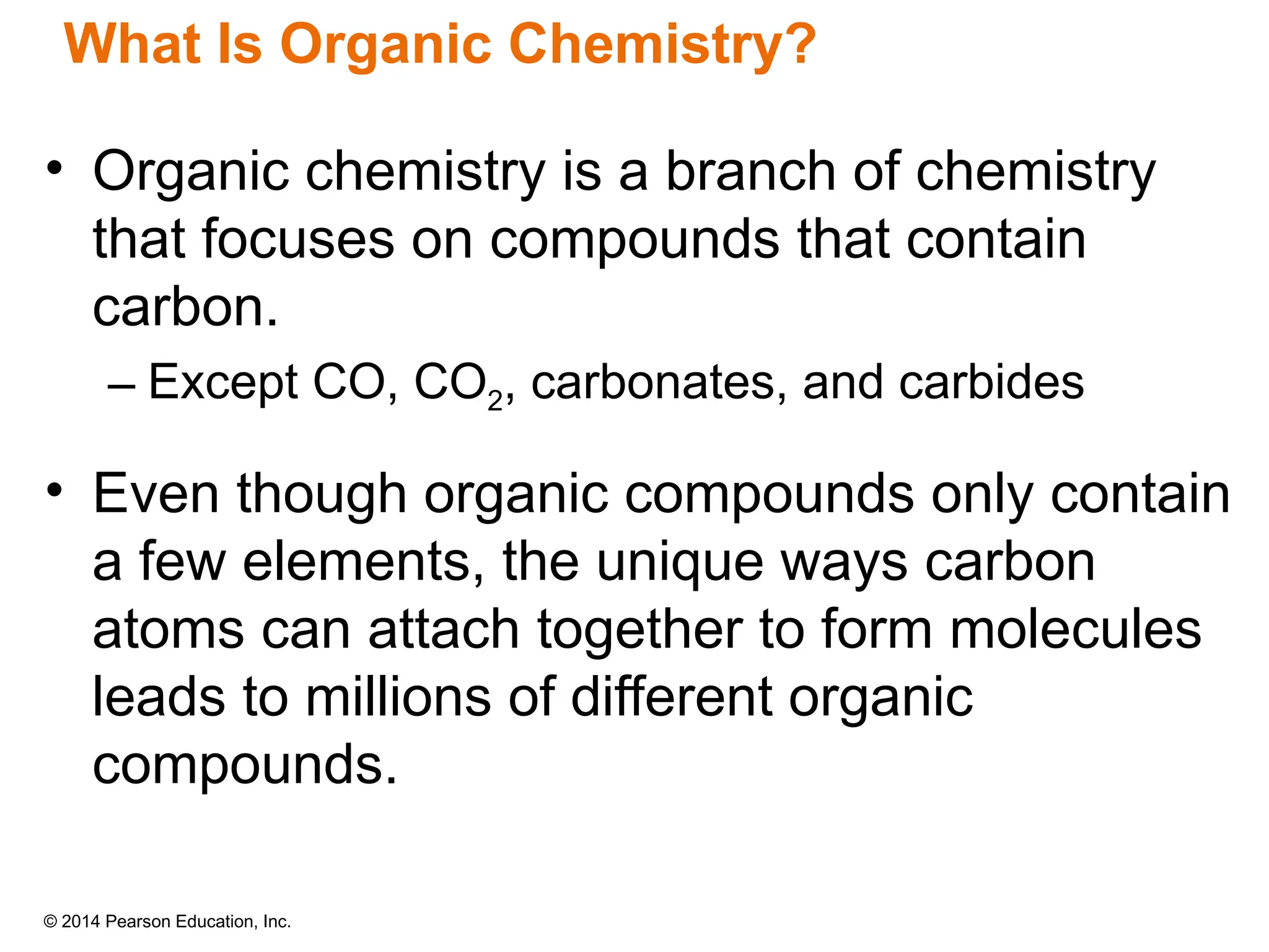 © 2014 Pearson Education, Inc.
What Is Organic Chemistry?
• Organic chemistry is a branch of chemistry
that focuses on compounds that contain
carbon.
– Except CO, CO2, carbonates, and carbides
• Even though organic compounds only contain
a few elements, the unique ways carbon
atoms can attach together to form molecules
leads to millions of different organic
compounds.
 