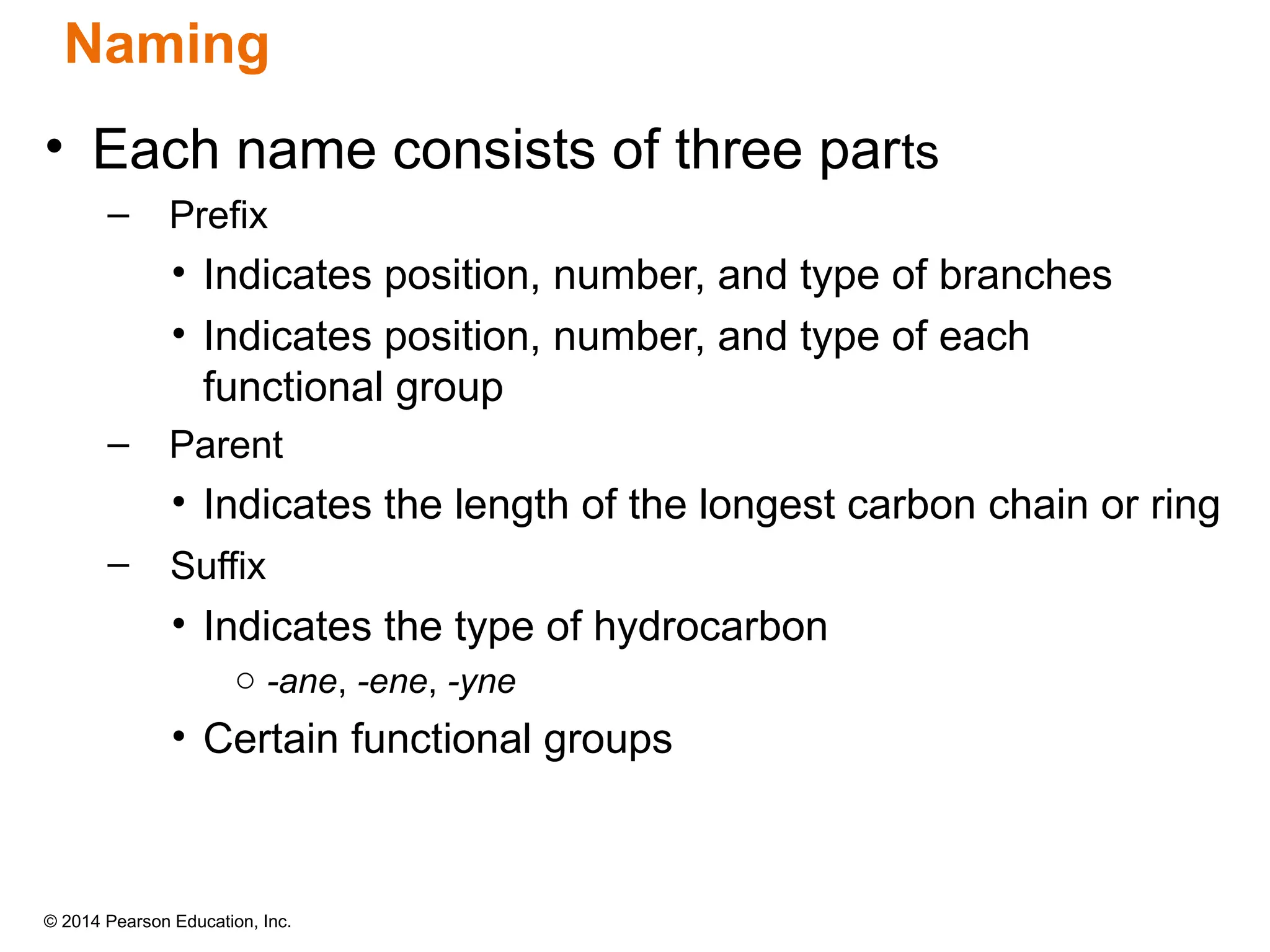 © 2014 Pearson Education, Inc.
• Each name consists of three parts
– Prefix
• Indicates position, number, and type of branches
• Indicates position, number, and type of each
functional group
– Parent
• Indicates the length of the longest carbon chain or ring
– Suffix
• Indicates the type of hydrocarbon
o -ane, -ene, -yne
• Certain functional groups
Naming
 