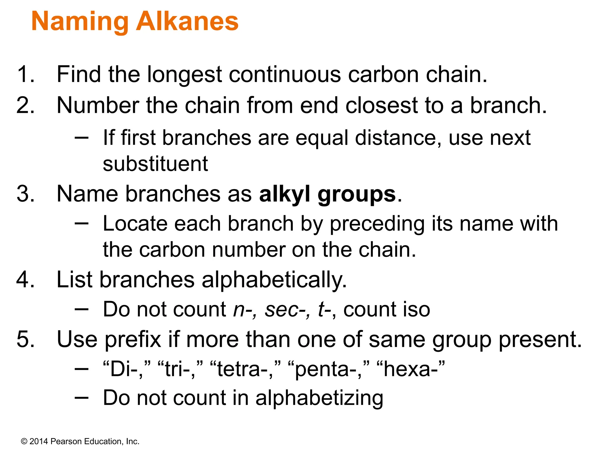 © 2014 Pearson Education, Inc.
1. Find the longest continuous carbon chain.
2. Number the chain from end closest to a branch.
− If first branches are equal distance, use next
substituent
3. Name branches as alkyl groups.
− Locate each branch by preceding its name with
the carbon number on the chain.
4. List branches alphabetically.
− Do not count n-, sec-, t-, count iso
5. Use prefix if more than one of same group present.
− “Di-,” “tri-,” “tetra-,” “penta-,” “hexa-”
− Do not count in alphabetizing
Naming Alkanes
 