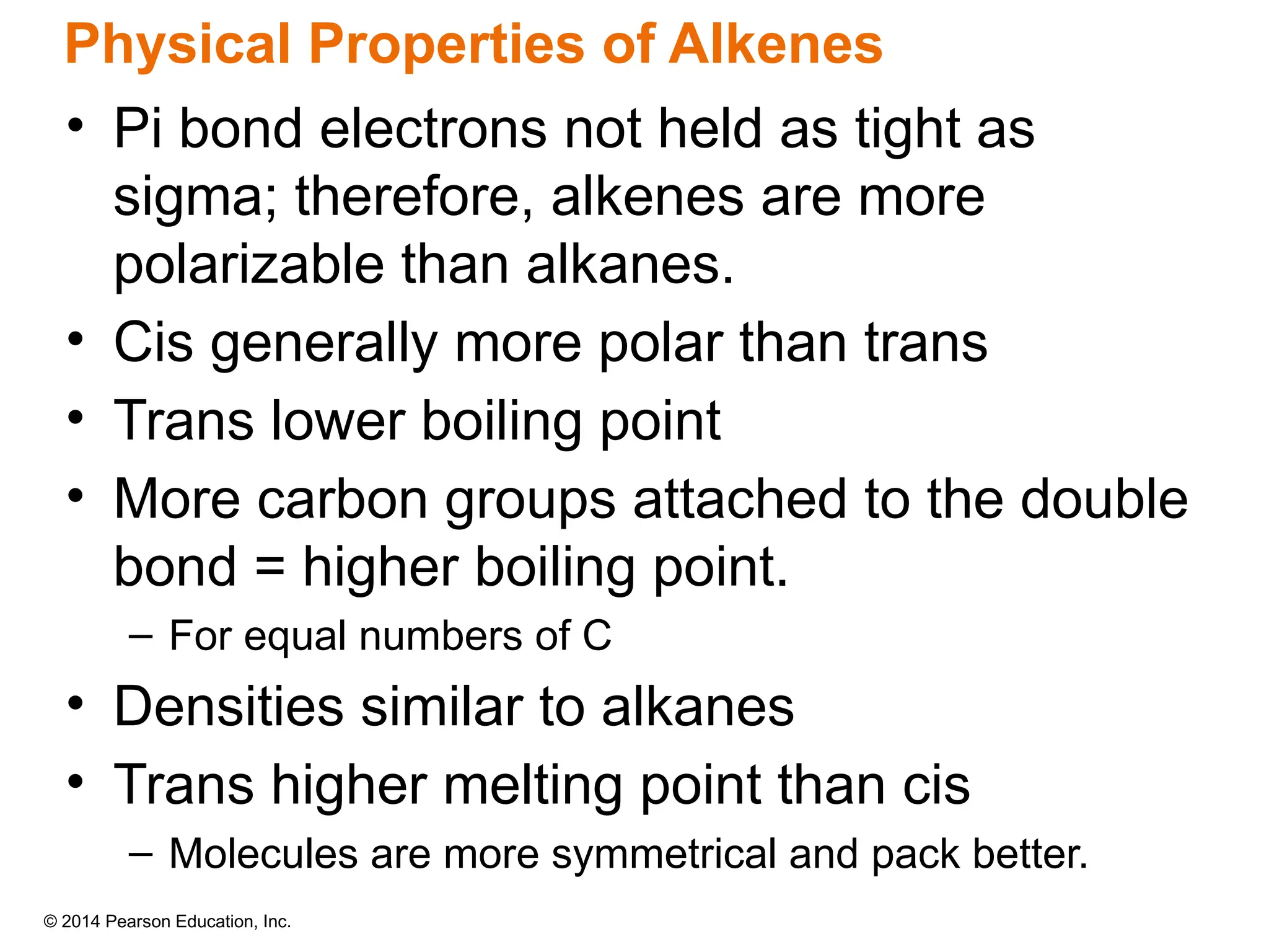 © 2014 Pearson Education, Inc.
• Pi bond electrons not held as tight as
sigma; therefore, alkenes are more
polarizable than alkanes.
• Cis generally more polar than trans
• Trans lower boiling point
• More carbon groups attached to the double
bond = higher boiling point.
– For equal numbers of C
• Densities similar to alkanes
• Trans higher melting point than cis
– Molecules are more symmetrical and pack better.
Physical Properties of Alkenes
 