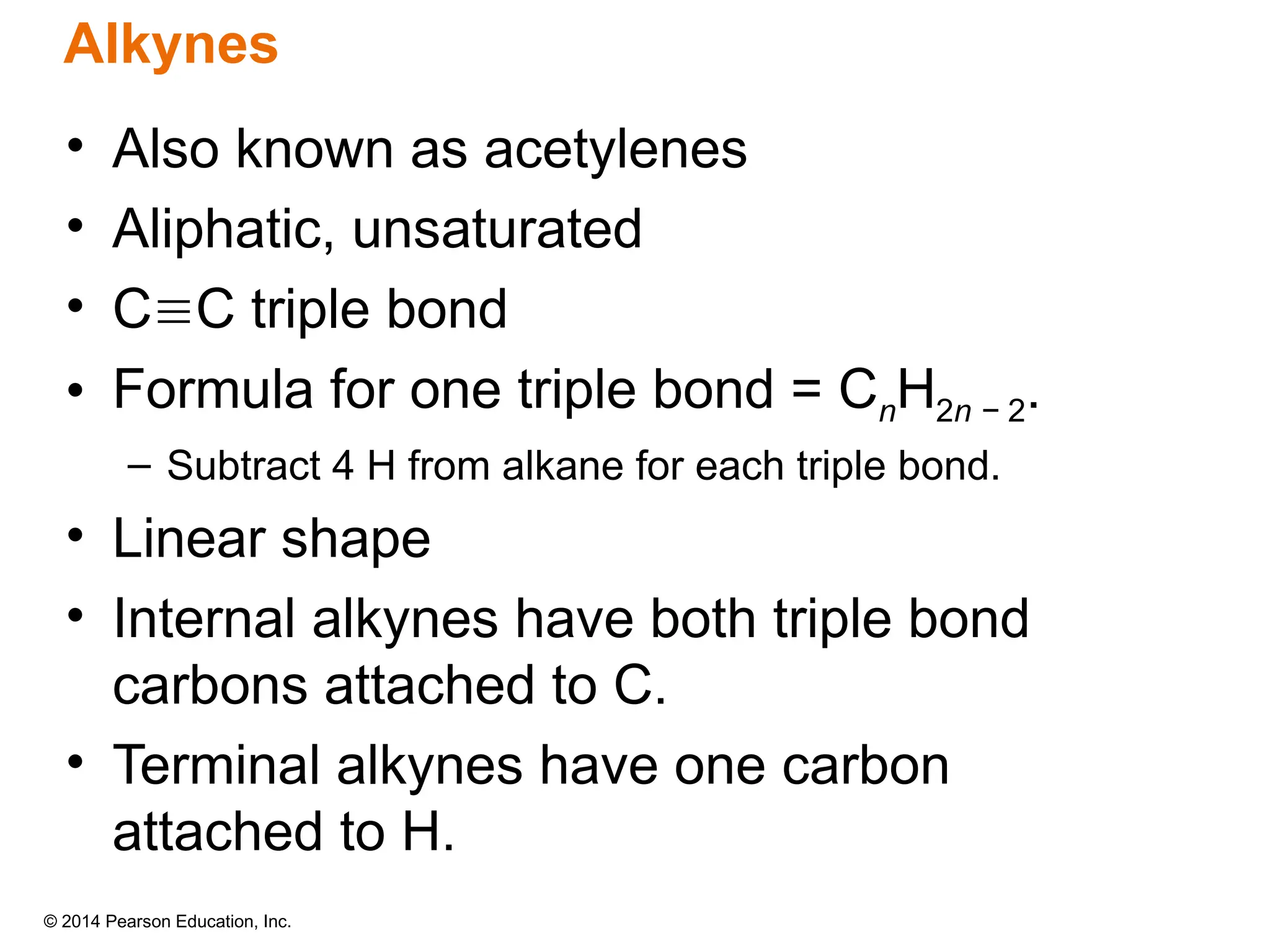 © 2014 Pearson Education, Inc.
• Also known as acetylenes
• Aliphatic, unsaturated
• CC triple bond
• Formula for one triple bond = CnH2n − 2.
– Subtract 4 H from alkane for each triple bond.
• Linear shape
• Internal alkynes have both triple bond
carbons attached to C.
• Terminal alkynes have one carbon
attached to H.
Alkynes
 