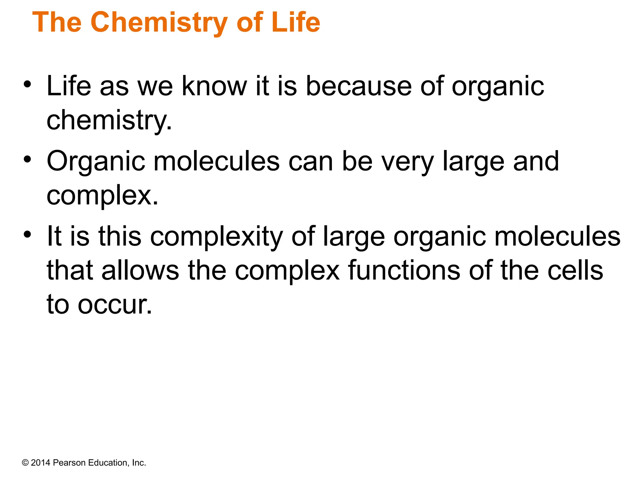 © 2014 Pearson Education, Inc.
• Life as we know it is because of organic
chemistry.
• Organic molecules can be very large and
complex.
• It is this complexity of large organic molecules
that allows the complex functions of the cells
to occur.
The Chemistry of Life
 