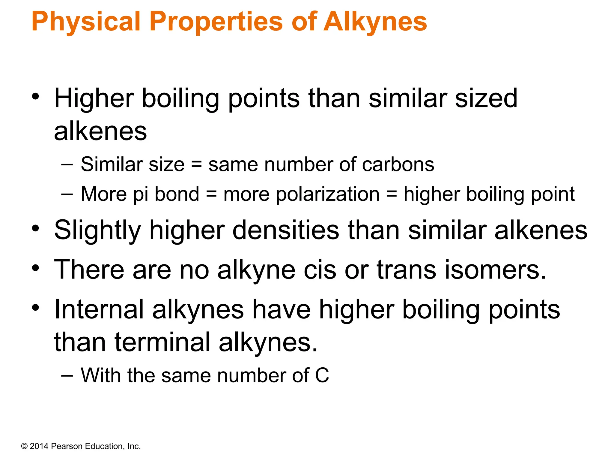 © 2014 Pearson Education, Inc.
Physical Properties of Alkynes
• Higher boiling points than similar sized
alkenes
– Similar size = same number of carbons
– More pi bond = more polarization = higher boiling point
• Slightly higher densities than similar alkenes
• There are no alkyne cis or trans isomers.
• Internal alkynes have higher boiling points
than terminal alkynes.
– With the same number of C
 