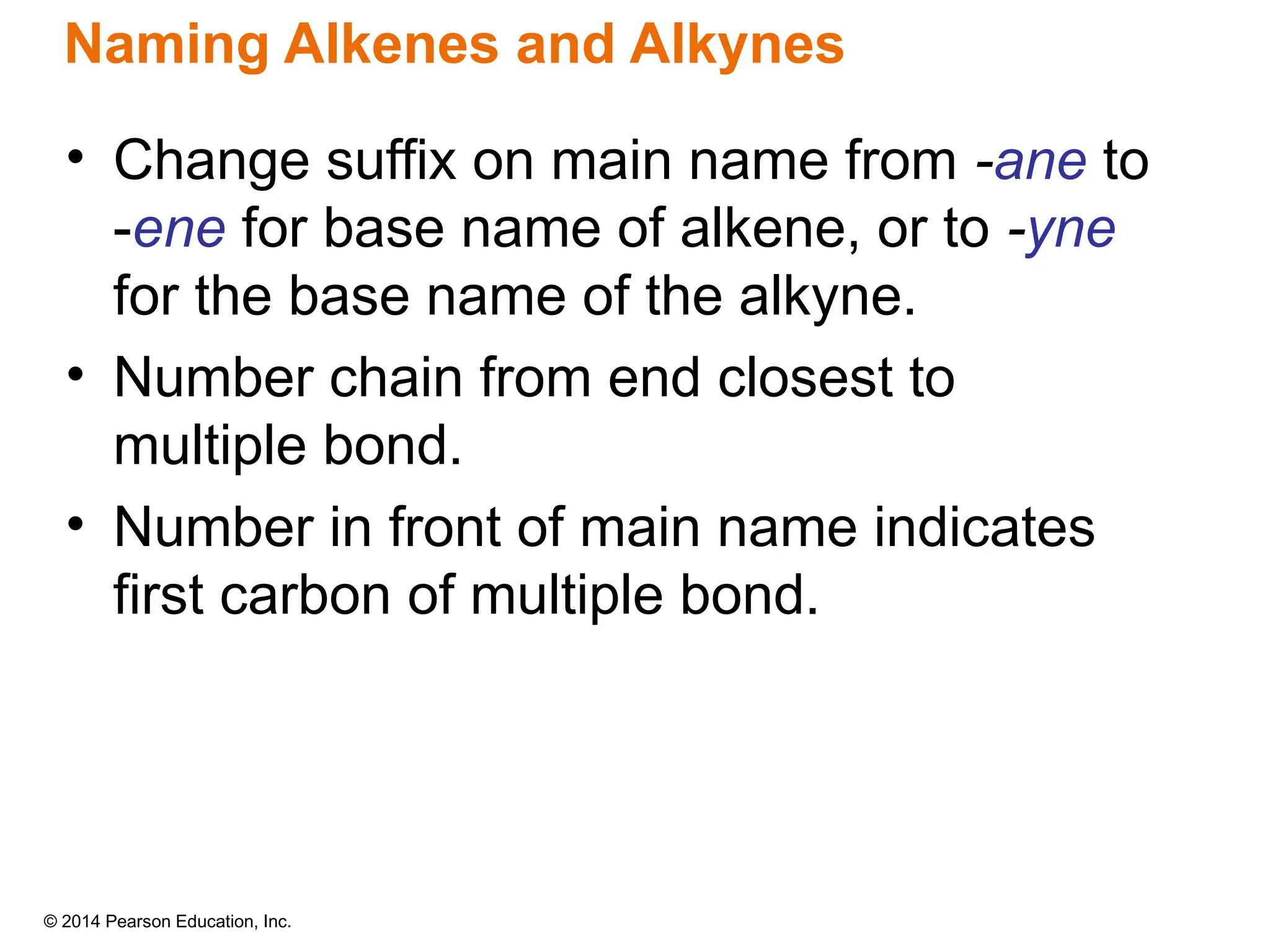 © 2014 Pearson Education, Inc.
• Change suffix on main name from -ane to
-ene for base name of alkene, or to -yne
for the base name of the alkyne.
• Number chain from end closest to
multiple bond.
• Number in front of main name indicates
first carbon of multiple bond.
Naming Alkenes and Alkynes
 
