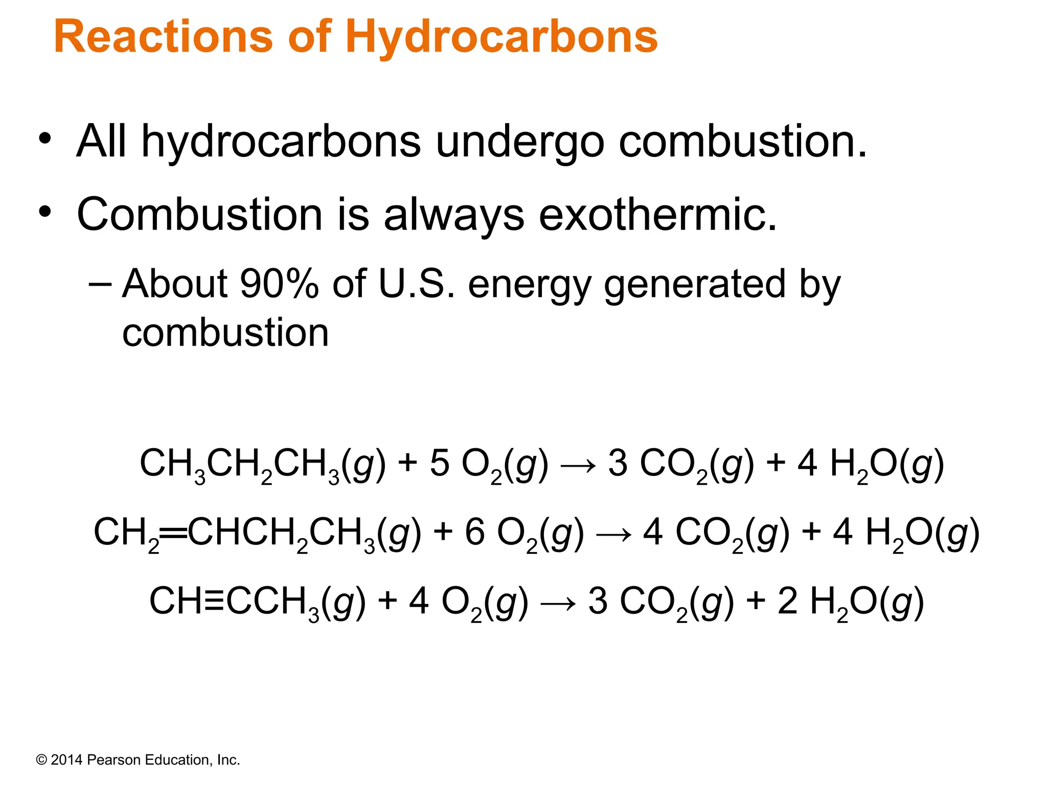 © 2014 Pearson Education, Inc.
Reactions of Hydrocarbons
• All hydrocarbons undergo combustion.
• Combustion is always exothermic.
– About 90% of U.S. energy generated by
combustion
CH3CH2CH3(g) + 5 O2(g) → 3 CO2(g) + 4 H2O(g)
CH2═CHCH2CH3(g) + 6 O2(g) → 4 CO2(g) + 4 H2O(g)
CH≡CCH3(g) + 4 O2(g) → 3 CO2(g) + 2 H2O(g)
 