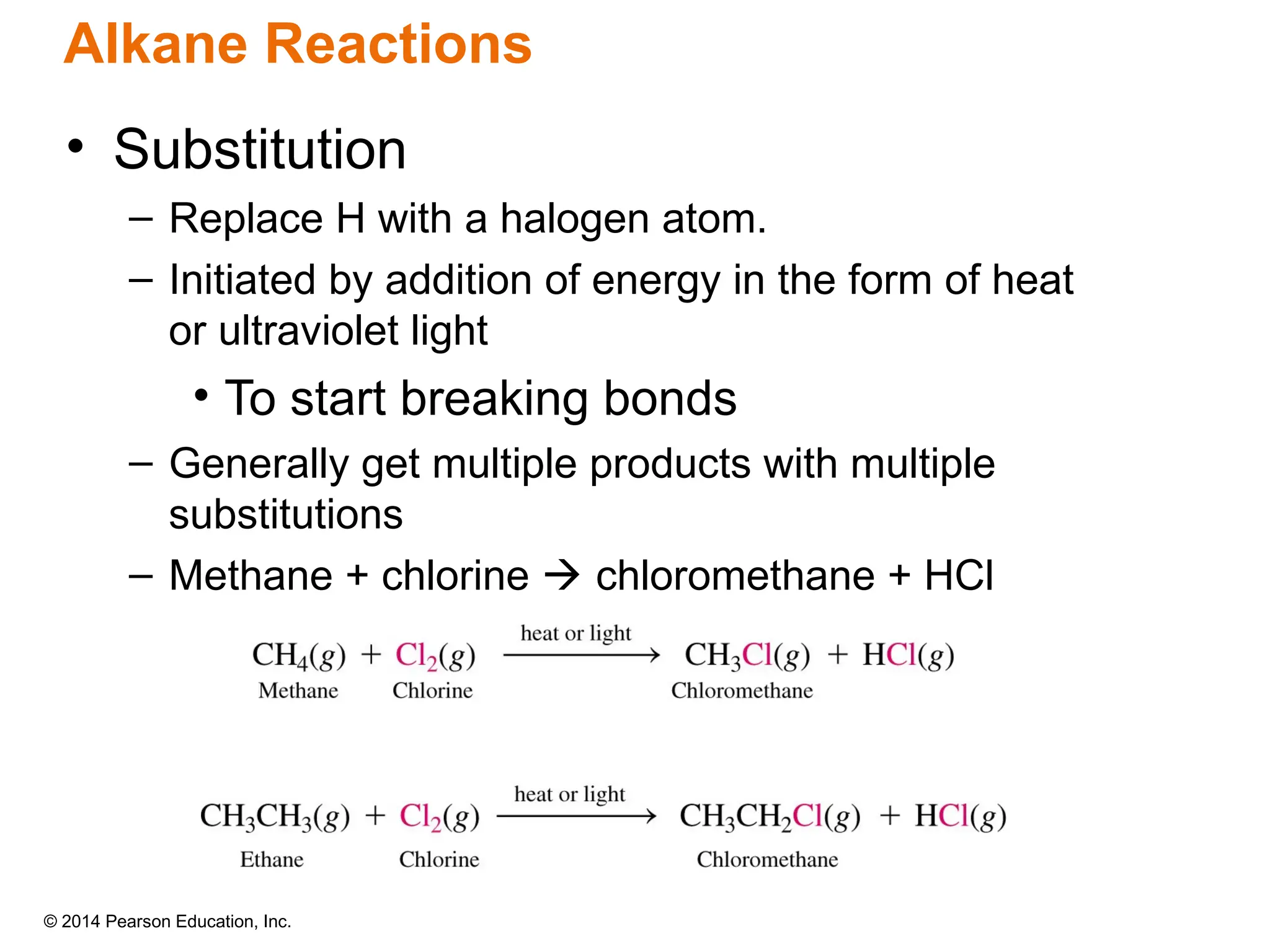 © 2014 Pearson Education, Inc.
• Substitution
– Replace H with a halogen atom.
– Initiated by addition of energy in the form of heat
or ultraviolet light
• To start breaking bonds
– Generally get multiple products with multiple
substitutions
– Methane + chlorine  chloromethane + HCl
Alkane Reactions
 