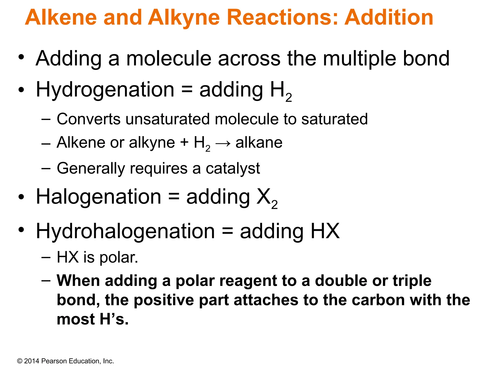 © 2014 Pearson Education, Inc.
Alkene and Alkyne Reactions: Addition
• Adding a molecule across the multiple bond
• Hydrogenation = adding H2
– Converts unsaturated molecule to saturated
– Alkene or alkyne + H2 → alkane
– Generally requires a catalyst
• Halogenation = adding X2
• Hydrohalogenation = adding HX
– HX is polar.
– When adding a polar reagent to a double or triple
bond, the positive part attaches to the carbon with the
most H’s.
 