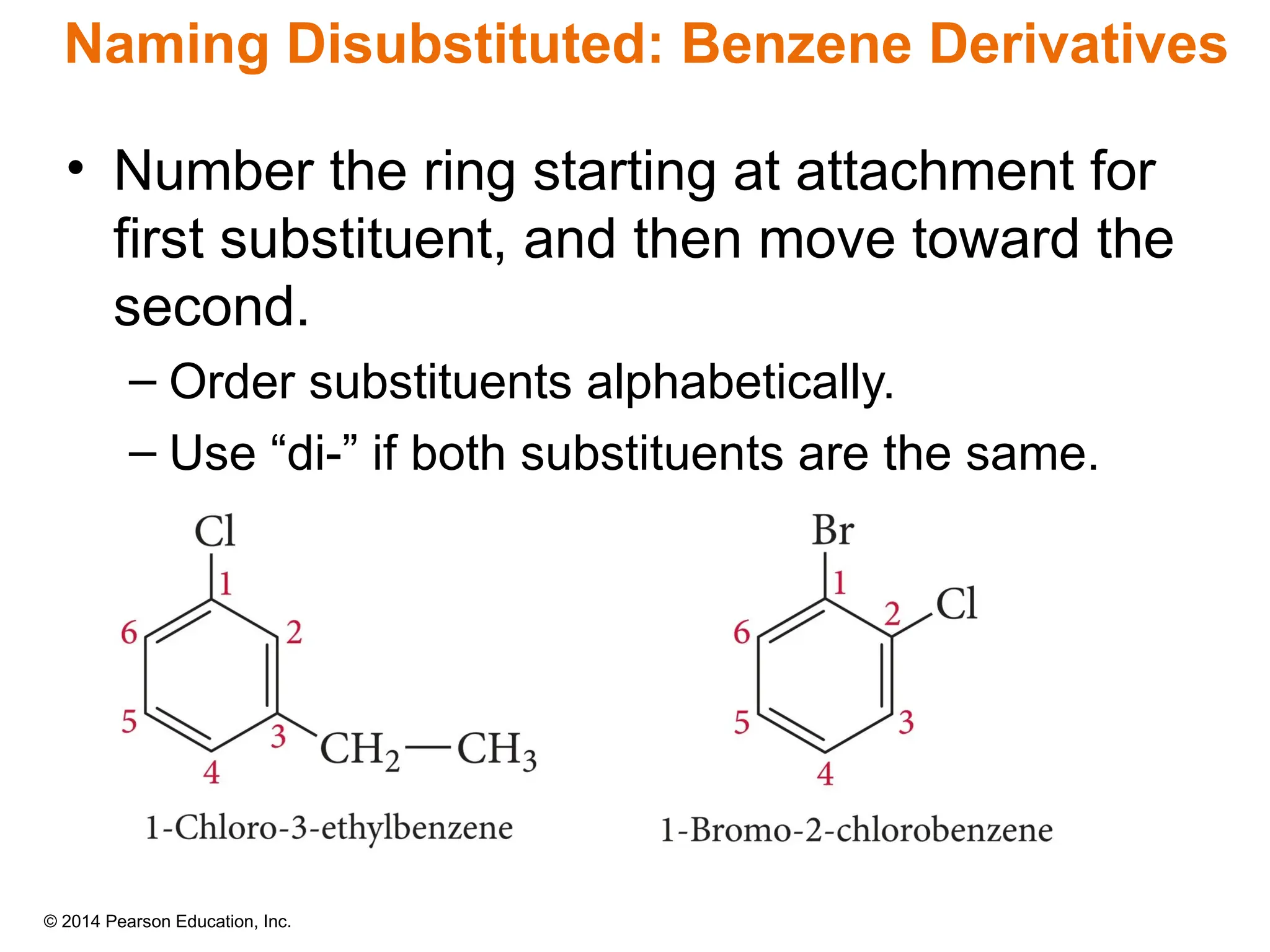 © 2014 Pearson Education, Inc.
• Number the ring starting at attachment for
first substituent, and then move toward the
second.
– Order substituents alphabetically.
– Use “di-” if both substituents are the same.
Naming Disubstituted: Benzene Derivatives
 