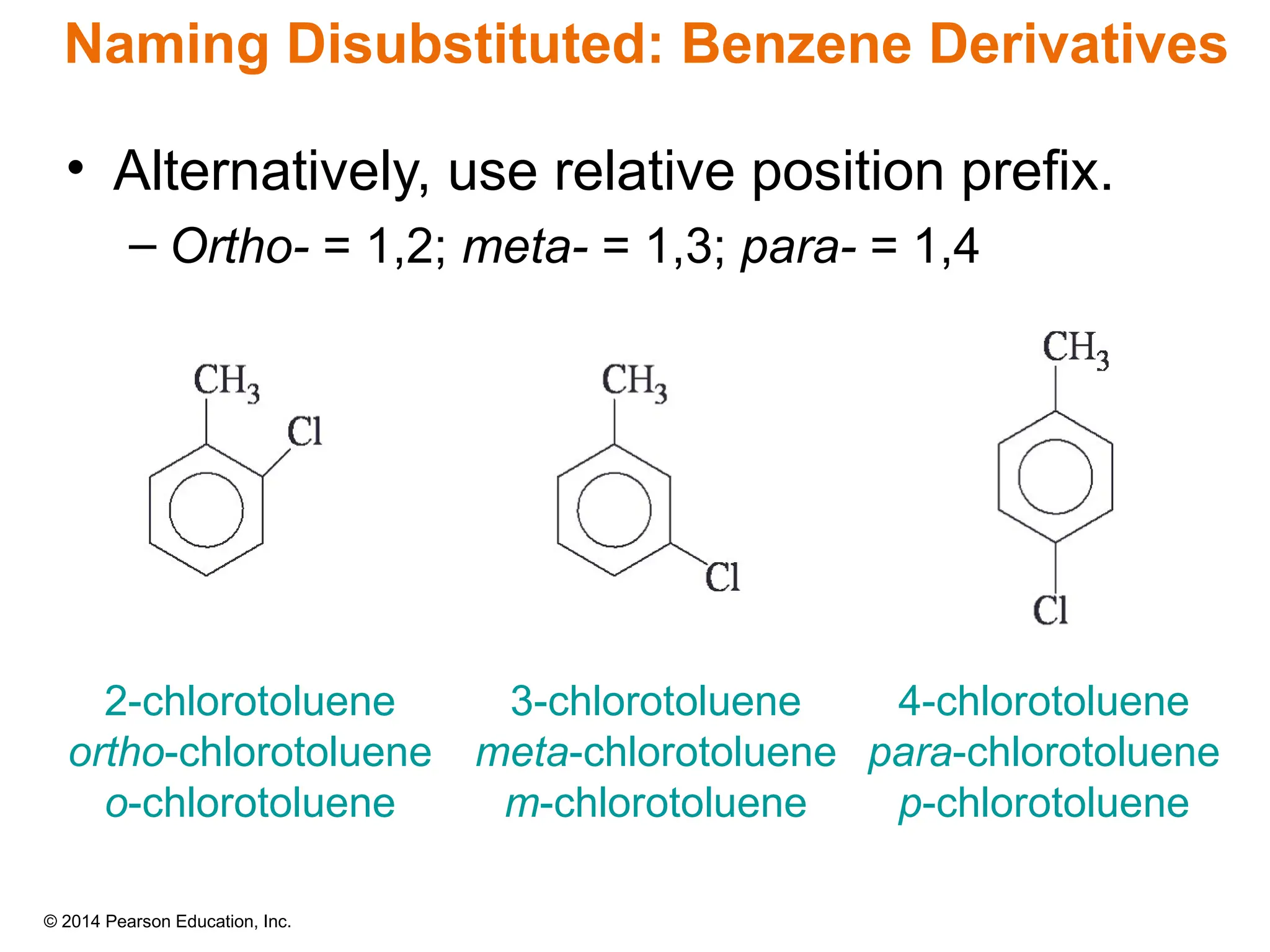 © 2014 Pearson Education, Inc.
• Alternatively, use relative position prefix.
– Ortho- = 1,2; meta- = 1,3; para- = 1,4
2-chlorotoluene
ortho-chlorotoluene
o-chlorotoluene
3-chlorotoluene
meta-chlorotoluene
m-chlorotoluene
4-chlorotoluene
para-chlorotoluene
p-chlorotoluene
Naming Disubstituted: Benzene Derivatives
 
