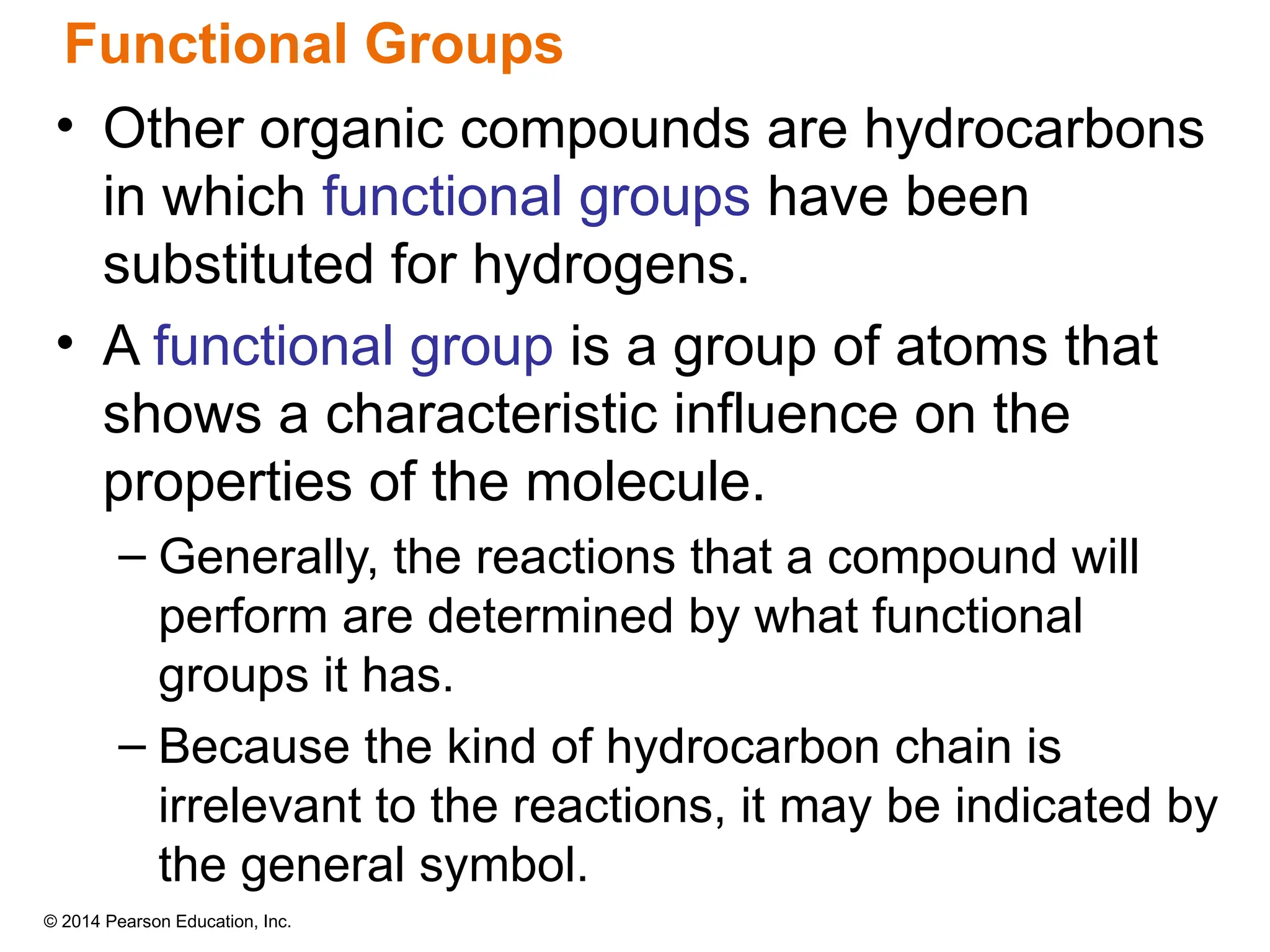 © 2014 Pearson Education, Inc.
• Other organic compounds are hydrocarbons
in which functional groups have been
substituted for hydrogens.
• A functional group is a group of atoms that
shows a characteristic influence on the
properties of the molecule.
– Generally, the reactions that a compound will
perform are determined by what functional
groups it has.
– Because the kind of hydrocarbon chain is
irrelevant to the reactions, it may be indicated by
the general symbol.
Functional Groups
 