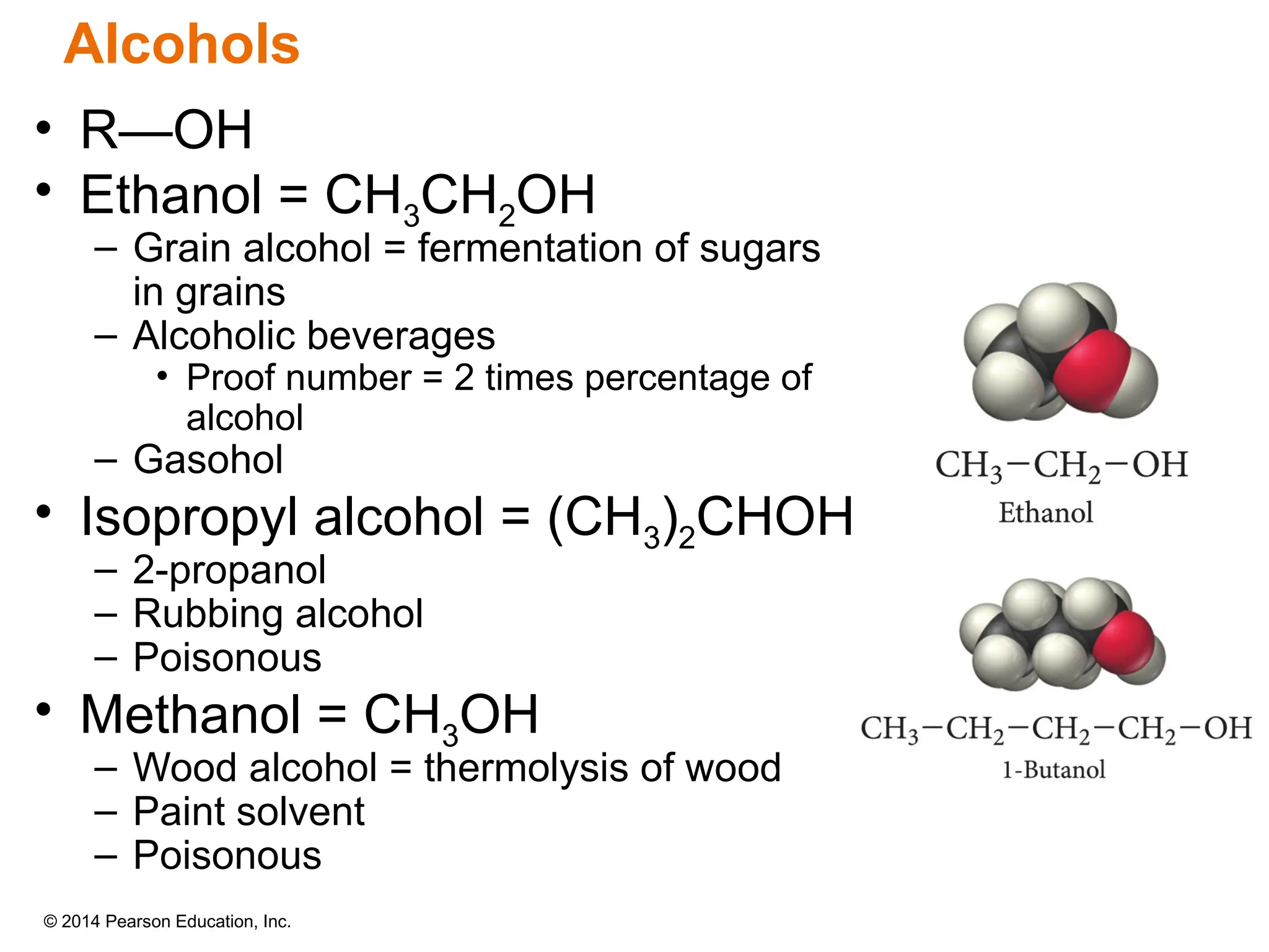 © 2014 Pearson Education, Inc.
• R—OH
• Ethanol = CH3CH2OH
– Grain alcohol = fermentation of sugars
in grains
– Alcoholic beverages
• Proof number = 2 times percentage of
alcohol
– Gasohol
• Isopropyl alcohol = (CH3)2CHOH
– 2-propanol
– Rubbing alcohol
– Poisonous
• Methanol = CH3OH
– Wood alcohol = thermolysis of wood
– Paint solvent
– Poisonous
Alcohols
 