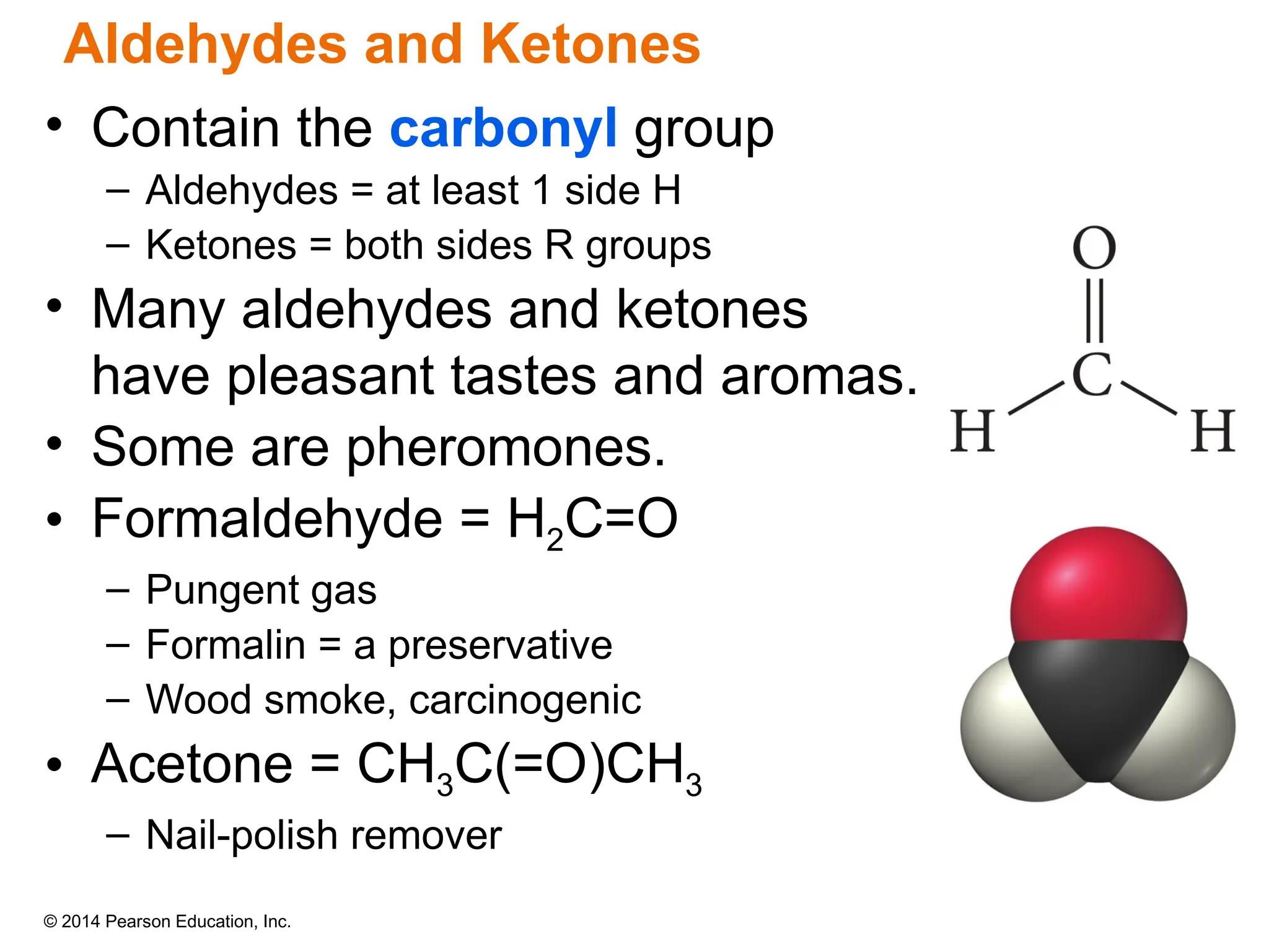 © 2014 Pearson Education, Inc.
• Contain the carbonyl group
– Aldehydes = at least 1 side H
– Ketones = both sides R groups
• Many aldehydes and ketones
have pleasant tastes and aromas.
• Some are pheromones.
• Formaldehyde = H2C=O
– Pungent gas
– Formalin = a preservative
– Wood smoke, carcinogenic
• Acetone = CH3C(=O)CH3
– Nail-polish remover
Aldehydes and Ketones
 