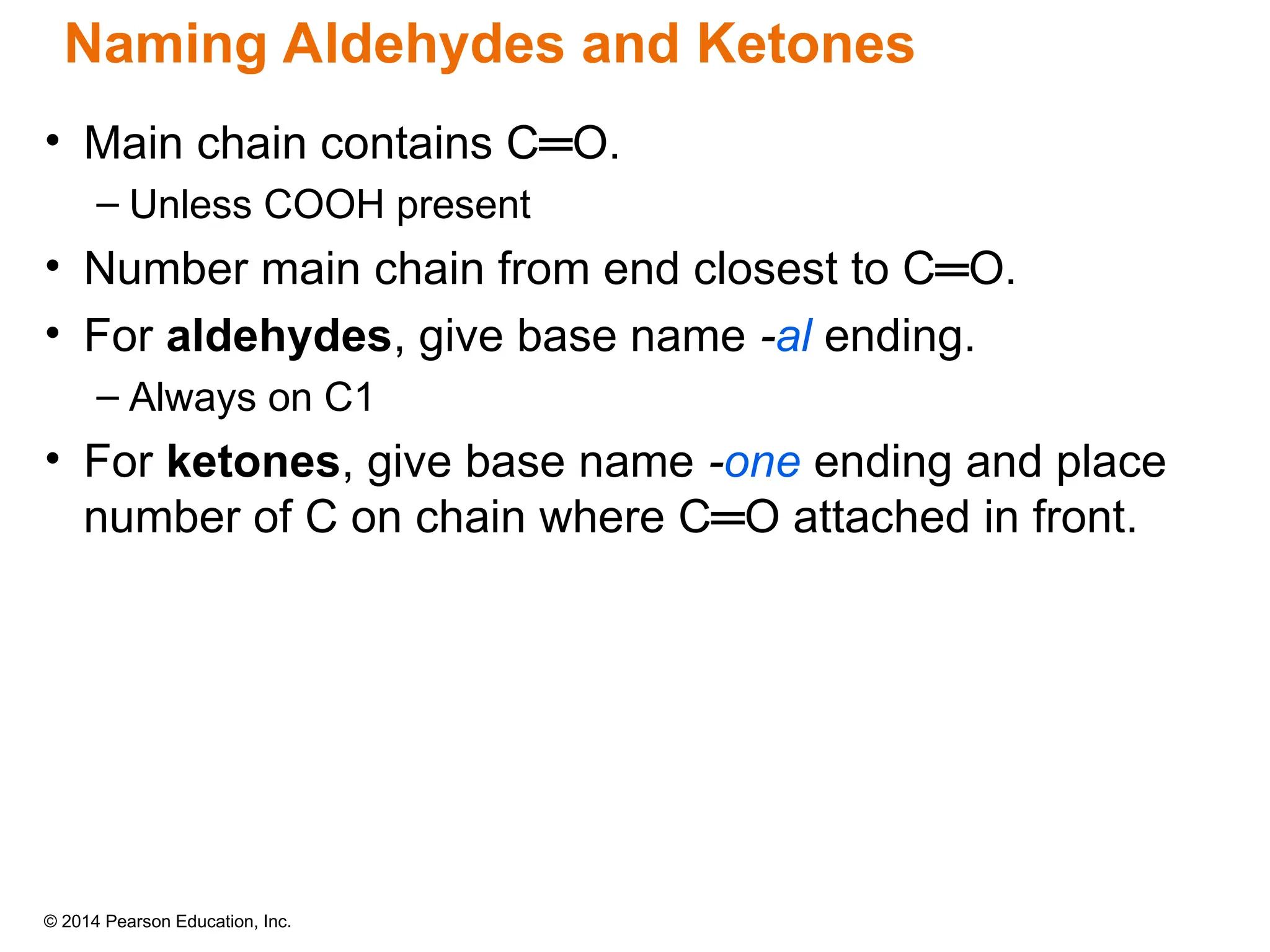 © 2014 Pearson Education, Inc.
• Main chain contains C═O.
– Unless COOH present
• Number main chain from end closest to C═O.
• For aldehydes, give base name -al ending.
– Always on C1
• For ketones, give base name -one ending and place
number of C on chain where C═O attached in front.
Naming Aldehydes and Ketones
 
