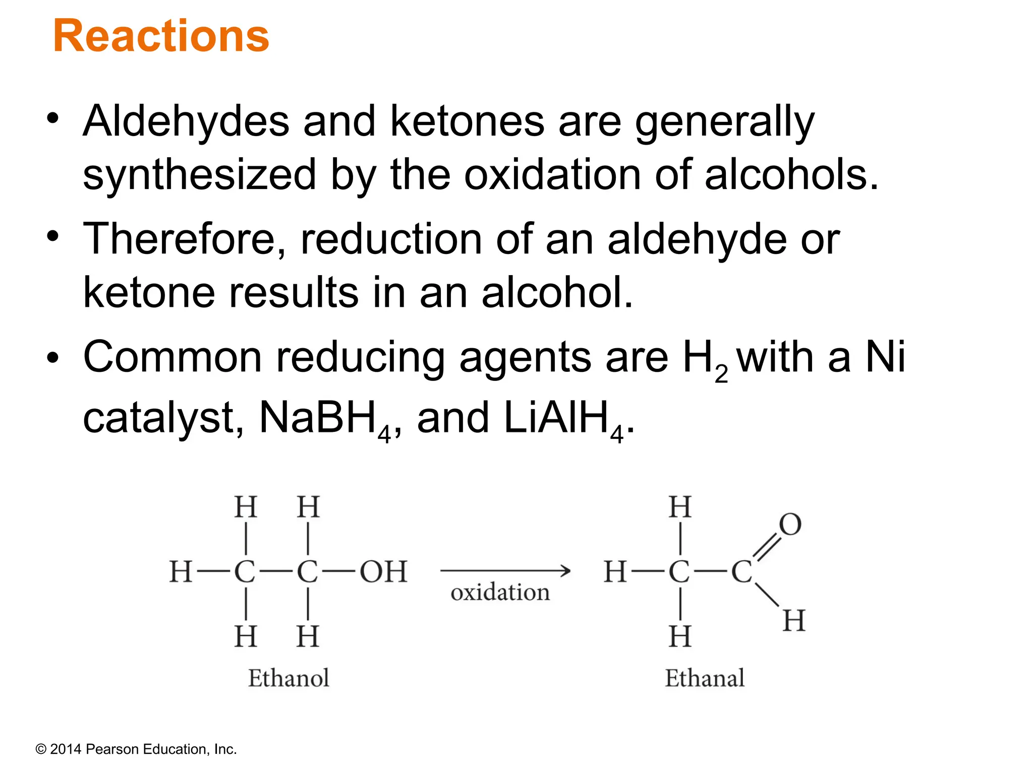 © 2014 Pearson Education, Inc.
• Aldehydes and ketones are generally
synthesized by the oxidation of alcohols.
• Therefore, reduction of an aldehyde or
ketone results in an alcohol.
• Common reducing agents are H2 with a Ni
catalyst, NaBH4, and LiAlH4.
Reactions
 