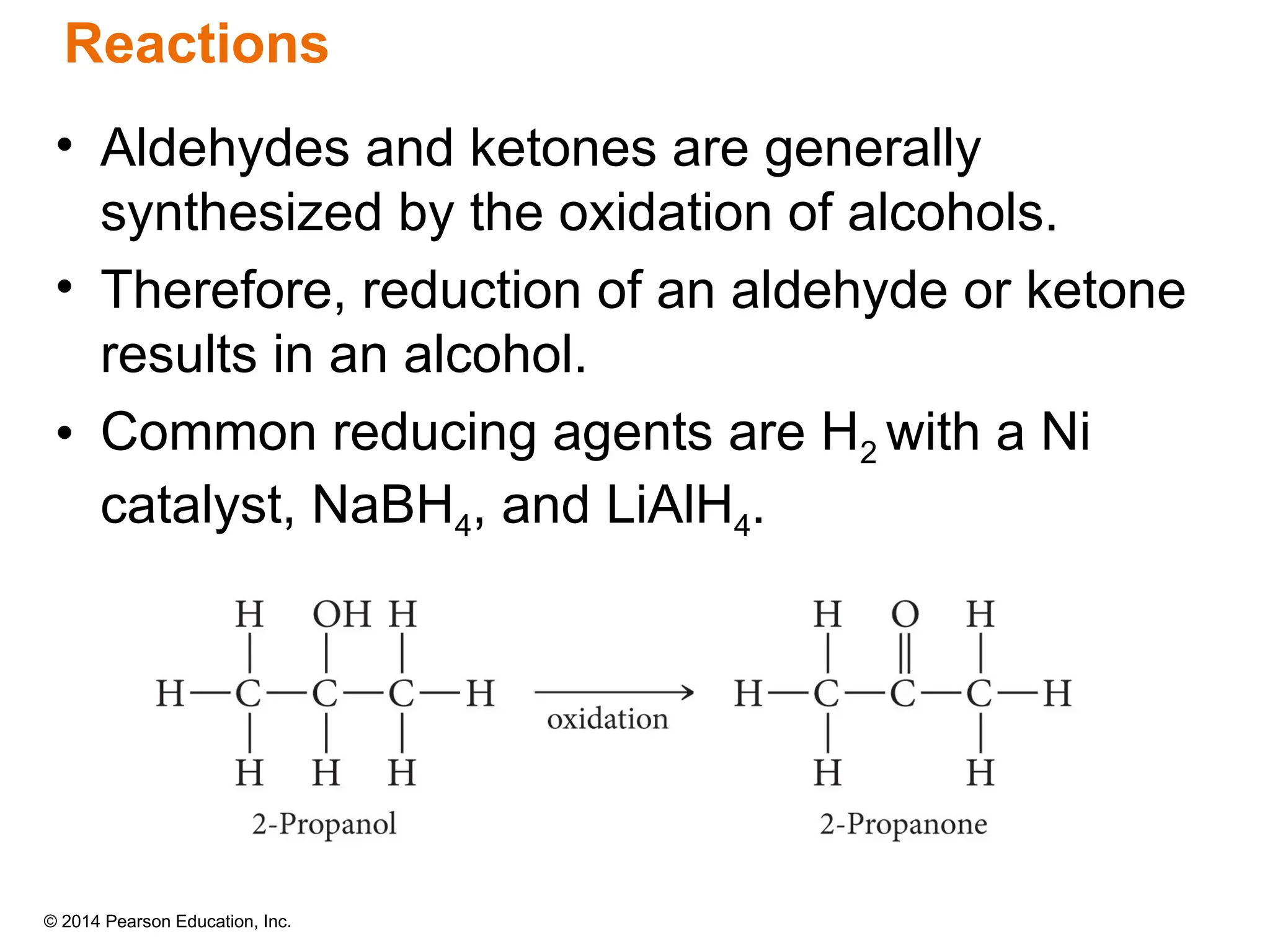 © 2014 Pearson Education, Inc.
• Aldehydes and ketones are generally
synthesized by the oxidation of alcohols.
• Therefore, reduction of an aldehyde or ketone
results in an alcohol.
• Common reducing agents are H2 with a Ni
catalyst, NaBH4, and LiAlH4.
Reactions
 