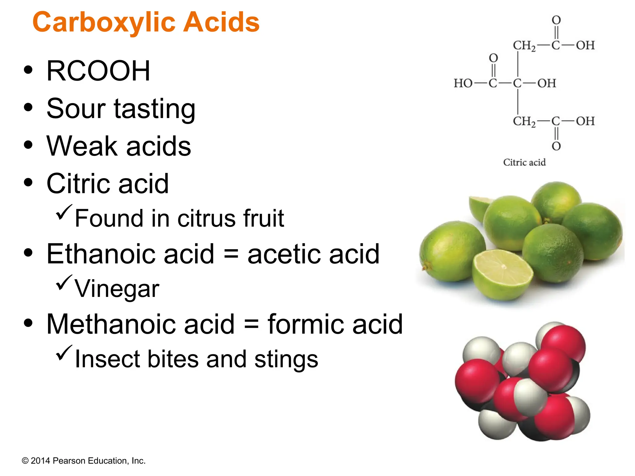 © 2014 Pearson Education, Inc.
• RCOOH
• Sour tasting
• Weak acids
• Citric acid
Found in citrus fruit
• Ethanoic acid = acetic acid
Vinegar
• Methanoic acid = formic acid
Insect bites and stings
Carboxylic Acids
 