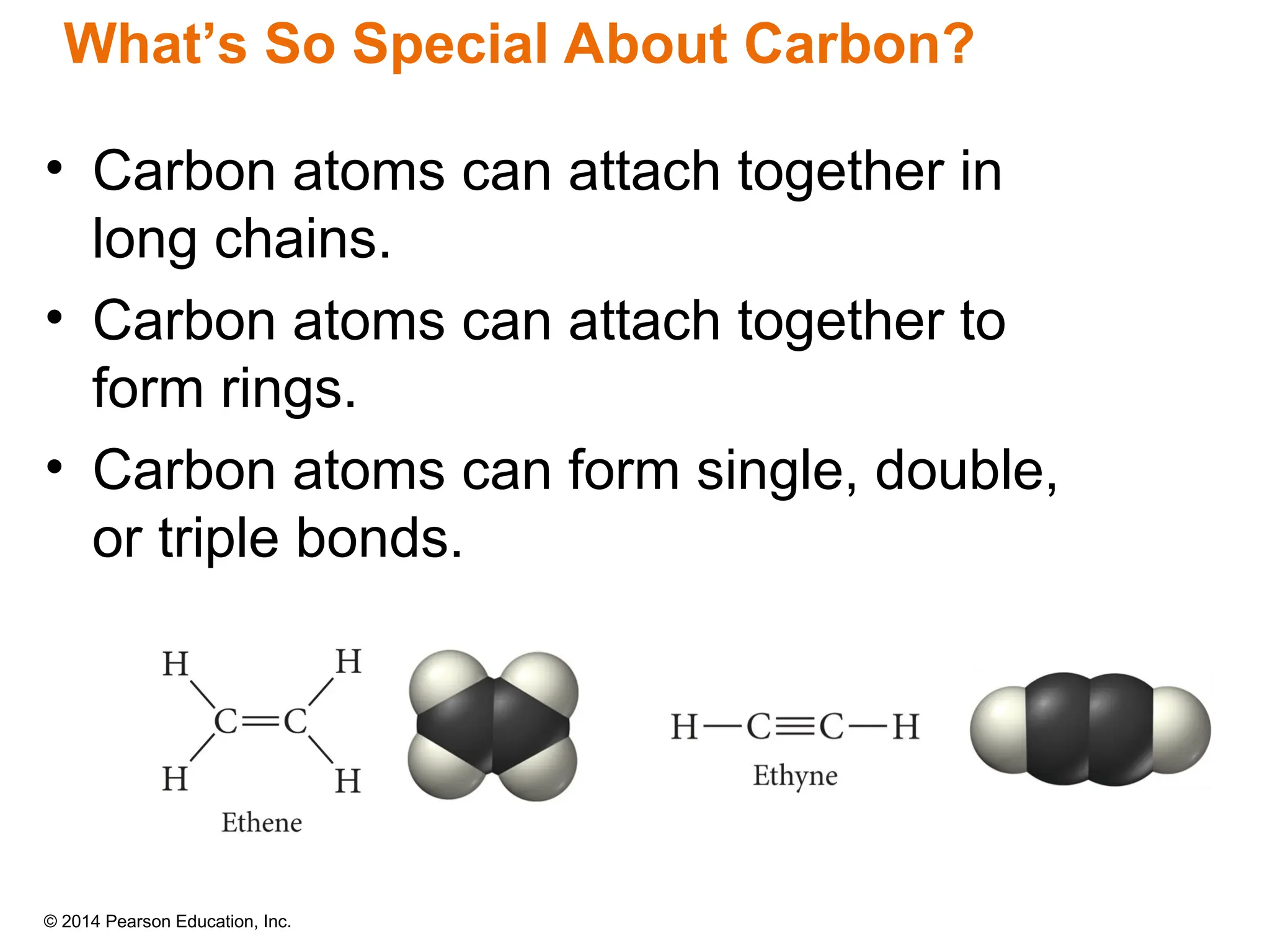 © 2014 Pearson Education, Inc.
• Carbon atoms can attach together in
long chains.
• Carbon atoms can attach together to
form rings.
• Carbon atoms can form single, double,
or triple bonds.
What’s So Special About Carbon?
 