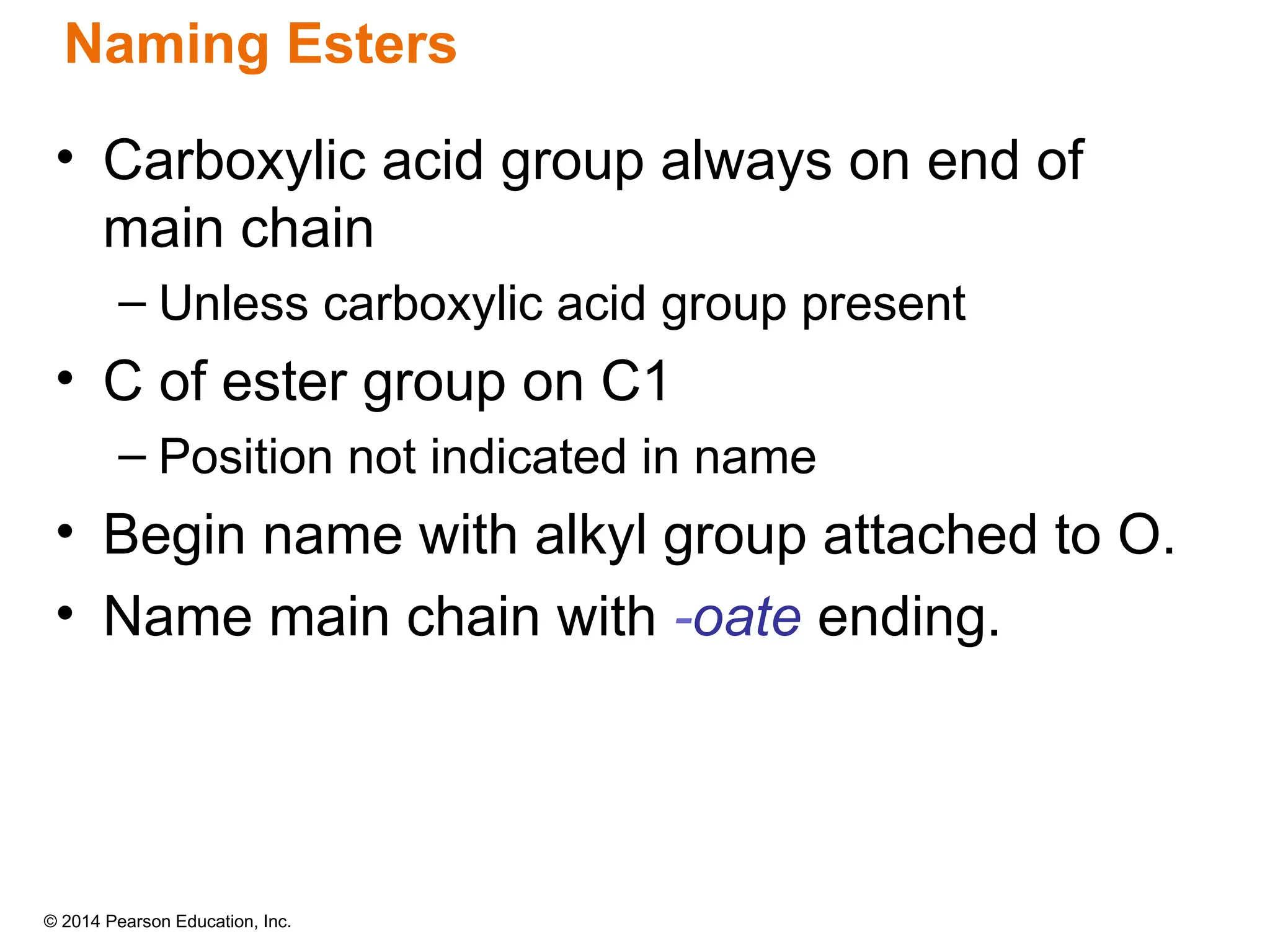 © 2014 Pearson Education, Inc.
• Carboxylic acid group always on end of
main chain
– Unless carboxylic acid group present
• C of ester group on C1
– Position not indicated in name
• Begin name with alkyl group attached to O.
• Name main chain with -oate ending.
Naming Esters
 